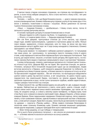 144
ПРО МИНУЛІ ЧАСИ
У вагоні пахло старою сосновою стружкою, на стрілках він погойдувався та
рипів, а коли поїзд набрав швидкість, його стало метляти з боку в бік, і він уже
не рипів, а стогнав.
Чоловік, — мабуть, той, що брав Климків клунок, — довго черкав сірником,
а коли спалахнув вогник, Климко побачив купу стружок у кутку й під ними душ п’ять
жінок з якимись пожитками в мішках і кошиках. Жінки дивилися на вогник
тьмяноблискучими сміливими очима.
«Наші, — подумав Климко, — донбасівські». І йому стало легко, тепло й
затишно в цьому рипучому вагоні.
А чоловік прикурив цигарку й сказав Климкові вже в пітьмі:
— Візьми підмости собі стружок під боки, то подрімаєш у дорозі.
— Нічого, я і сидячи вмію спати, — бадьоро відказав Климко.
Він сів біля дверей, притулився спиною до стіни вагона, що ходила
сюдитуди, мовби приколихувала, і дивився в прочинені двері на небо. Низькі
чорні хмари, здавалося, стояли нерухомо, але по тому, як вони час від часу
засмолювали негусті дрібні зорі і як ті зорі знову ненадовго з’являлися, Климко
здогадався, що хмари біжать.
Поїзд ішов нерівно: то смикався і набирав шаленої швидкості, то гальмував
так само різко, як і розганявся, то зупинявся просто посеред степу й довго
стояв, а від переднього вагона біля паровоза було чути німецьке ґелґекання. Тоді
в кутку, де сиділи жінки, нишкли, а чоловік гасив цигарку. Він курив часто, і в спа­
лахах сірника було видно стареньке зморшкувате лице з кустратими1 бровами.
І знову поїзд рушав, помалу, навпомацки долаючи ніч і посвистуючи тонень­
ко хтозна й до кого. Дядьків ФД так не їздив. Він пролітав станцію, як ураган.
І Климко, зачувши його потужний лицарський гудок ще за семафором, ледве
встигав вискочити з барака, щоб помахати дядькові Кирилові та побачити, як
він усміхається йому й махає рукою, а білява хвиляста чуприна в’ється на вітрі.
То був веселий і мудрий паровоз... Він міг мчатися, помолодецьки жбурляючи
шапки сивого диму під вагонні колеса, а міг нищечком, як довга чорна щука,
підкрастися під самісінький барак, поставити на землю дядька Кирила із
за­лізною скринькою в руці, потім гучно зачахкати трубою, мовби зареготавши,
і задки швидко покотитися на станцію.
Та було інколи й так, що ФД зникав кудись на цілу добу чи дві, а дядько лишав­
ся вдома. Найчастіше це траплялося у свято, коли депо, шахта, станція, клуб і
школа сяяли вночі червоносиньожовтозеленими гірляндами, що гасли аж по
тому, як сходило сонце, а з вікон у висілку грали патефони, і в бараці крізь тонкі
стіни було чути з кімнати в кімнату святковий гомін. Дядько Кирило, у білих напра­
сованих брюках, білих парусинових черевиках і блакитній сорочці, легко перехоп-
леній у стані шовковим поясом, одягав Климка в матроський костюм з безкозир­
кою, у нові рипучі сандалі, брав його за руку, і вони йшли до магазинів по морозиво
та цукерки — смугасту «Ракову шийку»... Вітер грався стрічками безкозирки й
лоскотав ними тоненьку Климкову шию. Климко напихав кишеньки цукерками,
лизав кругле морозиво, а дядько присідав біля нього навпочіпки й казав:
— Біжи тепер додому, а я ще побуду з товаришами.
Очі в нього були усміхненопечальні — він ніколи не усміхався ними весе­
ло, — а біляве хвилясте волосся світилося на сонці шовком.
1 Кустратий (діал.) — кудлатий.
 