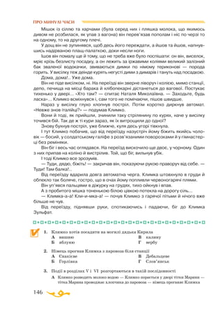 146
ПРО МИНУЛІ ЧАСИ
Мішок із сіллю та харчами (була серед них і пляшка молока, що якимось
дивом не розбилася, як упав з вагона) він перев’язав пополам і ніс по черзі то
на одному, то на другому плечі.
У дощ він не зупинявся, щоб десь його переждати, а йшов та йшов, напнув­
шись надірваною плащпалаткою, доки несли ноги.
Ішов він помалу ще й тому, що не треба вже було поспішати: он він, виселок,
мріє крізь безлисту посадку, а он лежить за іржавими коліями великий залізний
бак зваленої водокачки, звиваються димки по німому териконові — порода
горить. У висілку теж деінде курять негусті дими з димарів і тануть над посадкою.
Дома, дома!.. Уже дома.
Він не піде висілком, ні. На переїзді він зверне ліворуч і колією, мимо станції,
депо, печища на місці барака й хлібопекарні дістанеться до вагової. Постукає
тихенько у двері... «Хто там? — спитає Наталя Миколаївна. — Заходьте, будь
ласка»... Климко всміхнувся і, сам того не помічаючи, пішов швидше.
Нараз у висілку глухо хлопнув постріл. Потім коротко диркнув автомат.
«Невже знов італійці?» — подумав Климко.
Вони й тоді, як прийшли, зчинили таку стрілянину по курях, наче у висілку
точився бій. Так де ж ті кури зараз, як їх витрощили до одної?
Знову бухнув постріл, уже ближче, куля десь угорі тівкнула.
І тут Климко побачив, що від переїзду назустріч йому біжить якийсь чоло­
вік — босий, у солдатському галіфе з розв’язаними поворозками й у гімнастер­
ці без реміняки.
Він біг і весь час оглядався. На переїзд вискочило ще двоє, у чорному. Один
з них припав на коліно й вистрілив. Той, що біг, вильнув убік.
І тоді Климко все зрозумів.
— Туди, дядю, біжіть! — закричав він, показуючи рукою праворуч від себе. —
Туди! Там балка!..
Від переїзду вдарила довга автоматна черга. Климка штовхнуло в груди й
обпекло так боляче, гостро, що в очах йому попливли червоногарячі плями.
Він уп’явся пальцями в діжурку на грудях, тихо ойкнув і впав.
А з пробитого мішка тоненькою білою цівкою потекла на дорогу сіль...
— Климкааа! Клиимкаа! — почув Климко з гарячої пітьми й нічого вже
більше не чув.
Від переїзду, піднявши руки, спотикаючись і падаючи, біг до Климка
Зульфат.
1.	 Климко хотів посадити на могилі дядька Кирила
	
А	 вишню
	
Б	 яблуню
	
В	 калину
	
Г	 вербу
2.	 Німець прогнав Климка з паровоза біля станції
	
А	 Єнакієве
	
Б	 Горлівка
	
В	 Дебальцеве
	
Г	 Слов’янськ
3.	 Події в розділах V і VI розгортаються в такій послідовності
	 А	 Климко розводить молоко водою — Климко порається у дворі тітки Марини —
тітка Марина проводжає хлопчика до паровоза — німець проганяє Климка
 