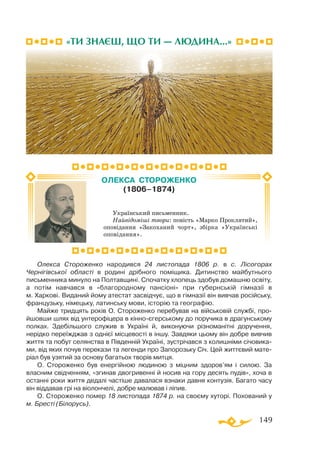 149
Олекса Стороженко народився 24 листопада 1806 р. в с. Лісогорах
Чернігівської області в родині дрібного поміщика. Дитинство майбутнього
письменника минуло на Полтавщині. Спочатку хлопець здобув домашню освіту,
а потім навчався в «благородному пансіоні» при губернській гімназії в
м. Харкові. Виданий йому атестат засвідчує, що в гімназії він вивчав російську,
французьку, німецьку, латинську мови, історію та географію.
Майже тридцять років О. Стороженко перебував на військовій службі, про-
йшовши шлях від унтерофіцера в кінноєгерському до поручика в драгунському
полках. Здебільшого служив в Україні й, виконуючи різноманітні доручення,
нерідко переїжджав з однієї місцевості в іншу. Завдяки цьому він добре вивчив
життя та побут селянства в Південній Україні, зустрічався з колишніми січовика­
ми, від яких почув перекази та легенди про Запорозьку Січ. Цей життєвий мате­
ріал був узятий за основу багатьох творів митця.
О. Стороженко був енергійною людиною з міцним здоров’ям і силою. За
власним свідченням, «згинав двогривенні й носив на гору десять пудів», хоча в
останні роки життя дедалі частіше давалася взнаки давня контузія. Багато часу
він віддавав грі на віолончелі, добре малював і ліпив.
О. Стороженко помер 18 листопада 1874 р. на своєму хуторі. Похований у
м. Бресті (Білорусь).
ОЛЕКСА СТОРОЖЕНКО
(1806–1874)
Український письменник.
Найвідоміші твори: повість «Марко Проклятий»,
оповідання «Закоханий чорт», збірка «Українські
оповідання».
«ТИ ЗНАЄШ, ЩО ТИ — ЛЮДИНА...»
 