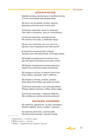 15
Коломийки
1 Плай (діал.) — стежка в горах.
2 Файка (діал.) — люлька.
3 Цибух — порожнистий стержень люльки.
ДОЗВІЛЛЯ МОЛОДІ
Зрубав хлопець калиноньку та зробив сопілку,
Її голос калиновий причарував дівку.
Ой ніхто так не заграє, як Іван, весело,
Іванкову сопілочку чути на все село.
Сопілочко калинова, мала та тоненька,
Чую тебе з полонини, такась голосненька.
Сопілочка калинова, ясенове денце,
Не сопілка тото грає, а любкове серце.
Ой де тота сопілочка, де тота, де тота,
Що ми з ночі пищалала коло мого рота?
В сопілочку калинову або із явора
Заграєш ми, мій миленький, коли буду хвора.
Ой бодай ся розколола сопілочка тота,
Що так сумно сопілкала коло мого плота.
Ой бодай ся розколола сопілка верчена,
Через тоту сопілочку ходжу засмучена.
Ой заграю у сопілку та півкну в листочок,
Вчує любка, зрозуміє: йде її любочок.
Ой заграю у сопілку, заграю, заграю,
Вчує мене моя любка, що живе на плаю1.
Сопілочка калинова з шістьма воронками
Тверду любов ізчинила, любку, межи нами.
Сопілочка калинова, з черешні обручки,
Ой у любка до сопілки золотенькі ручки!
ЖартІвливІ коломийки
Ой смійтеся, дівчаточка, та й ви, молодиці,
Посіяв я файку2 жита, а цибух3 пшениці.
На припічку молотив, у запічку віяв,
Під припічком наорав, пшениці насіяв.
 