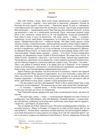 150
«ТИ ЗНАЄШ, ЩО ТИ — ЛЮДИНА...»
СКАРБ
Оповідання
Був собі чоловік і жінка. Були вони люди заможненькі, усього в їх доволі:
і поля, і скотинки, і худоби, і хата простора із садочком і левадою. Послав їм
Господь на втіху одного тільки синка — Павлусем звали. Та вже ж і шанували,
і пестували вони того одинчика! Не так батько, як мати. І що то вже за мати була!
Між матірками — навдивовижу мати! Уже Павлусь був чималий пахолок1, а вона
ще возилася з ним, як з маненькою дитинкою. Було, власними руками годує
його, а він, телепень, тільки глита та, як той пуцьвірінок, знову рот роззявлює.
Усю зиму й осінь із хати не випустить. «Не ходи, синку, — каже, — холодно,
змерзнеш, та ще, крий Боже, занедужаєш, то я й умру, не діжду, поки ти й оду­
жаєш». Прийде весна або літо — знову не пускає: «Не ходи, синку: душно, сонце
напече головку, голова болітиме». Цілісінький рік не дасть йому порога пересту­
пити, хіба в неділю поведе до церкви, та за ним і не молиться, та обома руками
за його й держиться, щоб хто не то що штовхнув, а й не доторкнувся б. Деколи,
як обридне йому стояти, то такий галас підійме на всю церкву, буцім з його чор­
тяка лика дере. «Ходім, мамо, додому, — хлипа, — їсти хочу!» То мати й веде його
додому, не діждавшись кінця служби й благословенія. Як кладе його спати, то
сама й стеле, і роздягає, і хрестить, і ще й котка співає, неначе над годовичком.
Часом батько, дивлячись на се юродство, стане гримати на жінку й похвалятися,
що він Павлуся віддасть у школу до дяка аж у друге село. Так куди!.. І не кажи...
Така з неї добра й покірна жінка, а як дійде діло до її Павлуся, то як скажена
стане: й очі витріщить, і запіниться, і за ніж хапається; крий Боже, що виробляє!..
Кажу ж вам, що й між матерями навдивовижу була мати.
Доріс Павлусь до парубка. Так його вигнало й розперло, такий став гладкий
та опецькуватий! Пика широка й одутлувата, як у того салогуба, а руки білі та
ніжні, як у панночки. Та від чого б їм і пошерхнуть? Зроду не то щоб ціп або косу
в руках подержав — не взявся й за лопату, щоб одгребти сніг од порога, або за
віник, щоб вимести хату. Було, старий і стане доказувати жінці:
— На яку радість ми його вигодували? Який із його хазяїн буде? Що з ним
станеться, як ми помремо?.. Останеться він на світі, мов сліпий без поводатаря!
— Е, чоловіче, — одкаже жінка, — як Бог милосердний пошле йому щастя,
то без нас житиме ще лучче, як теперечки!
Уже Павлусеві минув і двадцятий, уже б він і на вечорниці пішов, так мати не
пускає.
— Не ходи туди, синку, — каже, — на вечорницях збираються самі п’яниці та
розбишаки; там тебе обидять, віку тобі збавлять. Почекай трошки — я сама знай-
ду тобі дівчину, найкращу на всьому світі, роботящу, вона буде тебе й годувать,
і зодягать, і доглядать, як рідна мати.
Так не привів же їй Бог оженити сина. Раз уночі розвередувався Павлусь, як
на живіт кричить: «Меду та й меду!» У старих на ту пору не було меду. Що тут на
світі робити?.. Устала мати, накинула на себе свитину, не схотіла будити наймич­
ку й сама метнулася по селу шукати того меду. А на той час піднялася фуга2, що
не то що вночі, а вдень не побачила б світу Божого. Бігала, сердешна, бігала від
1 Пахолок — хлопчик, підліток.
2 Фуга (діал.) — сильний вітер із снігом; завірюха, хуртовина.
 