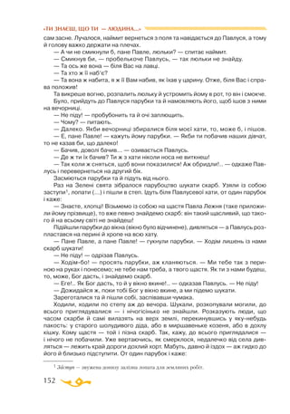 152
«ТИ ЗНАЄШ, ЩО ТИ — ЛЮДИНА...»
сам засне. Лучалося, наймит вернеться з поля та навідається до Павлуся, а тому
й голову важко держати на плечах.
— А чи не смикнули б, пане Павле, люльки? — спитає наймит.
— Смикнув би, — пробелькоче Павлусь, — так люльки не знайду.
— Та ось же вона — біля Вас на лавці.
— Та хто ж її наб’є?
— Та вона ж набита, я ж її Вам набив, як їхав у царину. Отже, біля Вас і спра­
ва положив!
Та викреше вогню, розпалить люльку й устромить йому в рот, то він і смокче.
Було, прийдуть до Павлуся парубки та й намовляють його, щоб ішов з ними
на вечорниці.
— Не піду! — пробубонить та й очі заплющить.
— Чому? — питають.
— Далеко. Якби вечорниці збиралися біля моєї хати, то, може б, і пішов.
— Е, пане Павле! — кажуть йому парубки. — Якби ти побачив наших дівчат,
то не казав би, що далеко!
— Бачив, доволі бачив... — озивається Павлусь.
— Де ж ти їх бачив? Ти ж з хати ніколи носа не виткнеш!
— Так коли ж сняться, щоб вони показилися! Аж обридли!.. — одкаже Пав-
лусь і перевернеться на другий бік.
Засміються парубки та й підуть від нього.
Раз на Зелені свята зібралося парубоцтво шукати скарб. Узяли із собою
заступи1, лопати (...) і пішли в степ. Ідуть біля Павлусевої хати, от один парубок
і каже:
— Знаєте, хлопці! Візьмемо із собою на щастя Павла Лежня (таке приложи­
ли йому прізвище), то вже певно знайдемо скарб: він такий щасливий, що тако­
го й на всьому світі не знайдеш!
Підійшли парубки до вікна (вікно було відчинене), дивляться — а Павлусь роз­
пластався на перині й хропе на всю хату.
— Пане Павле, а пане Павле! — гукнули парубки. — Ходім лишень із нами
скарб шукати!
— Не піду! — одрізав Павлусь.
— Ходімбо! — просять парубки, аж кланяються. — Ми тебе так з пери­
ною на руках і понесемо; не тебе нам треба, а твого щастя. Як ти з нами будеш,
то, може, Бог дасть, і знайдемо скарб.
— Еге!.. Як Бог дасть, то й у вікно вкине!.. — одказав Павлусь. — Не піду!
— Дожидайся ж, поки тобі Бог у вікно вкине, а ми підемо шукати.
Зареготалися та й пішли собі, заспівавши чумака.
Ходили, ходили по степу аж до вечора. Шукали, розкопували могили, до
всього приглядувалися — і нічогісінько не знайшли. Розказують люди, що
часом скарби й самі вилазять на верх землі, перекинувшись у якунебудь
пакость: у старого шолудивого діда, або в миршавеньке козеня, або в дохлу
кішку. Кому щастя — той і пізна скарб. Так, кажу, до всього приглядалися —
і нічого не побачили. Уже вертаючись, як смерклося, недалечко від села див­
ляться — лежить край дороги дохлий хорт. Мабуть, давно й іздох — аж гидко до
його й близько підступити. От один парубок і каже:
1 Заступ — звужена донизу залізна лопата для земляних робіт.
 