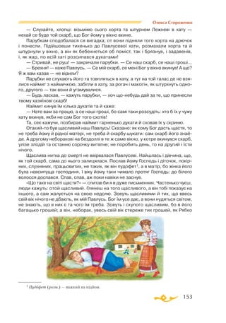153
Олекса Стороженко
— Слухайте, хлопці: візьмімо сього хорта та шпурнем Лежневі в хату —
нехай се буде той скарб, що Бог йому у вікно вкине.
Парубкам сподобалася ся вигадка; от вони підняли того хорта на дрючок
і понесли. Підійшовши тихенько до Павлусевої хати, розмахали хорта та й
шпурнули у вікно, а він як бебехнеться об поміст, так і брязнув, і задзвенів,
і, як жар, по всій хаті розсипався дукатами!
— Стривай, не руш! — закричали парубки. — Се наш скарб, се наші гроші...
— Брехня! — каже Павлусь. — Се мій скарб, се мені Бог у вікно вкинув! А що?
Я ж вам казав — не вірили?
Парубки не слухають його та товпляться в хату, а тут на той галас де не взя­
лися наймит з наймичкою, забігли в хату, за рогач і макогін, як штурхнуть одно­
го, другого — так вони й угамувалися.
— Будь ласкав, — кажуть парубки, — хоч щонебудь дай за те, що принесли
твому хазяїнові скарб!
Наймит кинув їм кілька дукатів та й каже:
— Нате вам за працю, а се наші гроші, бо самі таки розсудіть: хто б їх у чужу
хату вкинув, якби не сам Бог того схотів!
Та, сеє кажучи, позбирав наймит гарненько дукати й сховав їх у скриню.
Отакийто був щасливий наш Павлусь! Сказано: як кому Бог дасть щастя, то
не треба йому й рідної матері, не треба й скарбу шукати: сам скарб його знай-
де. А другому неборакові на бездоллі в те ж саме вікно, у котре вкинувся скарб,
улізе злодій та останню сорочку витягне; не поробить день, то на другий і їсти
нічого.
Щаслива нитка до смерті не ввірвалася Павлусеві. Найшлась і дівчина, що,
як той скарб, сама до нього залицялася. Послав йому Господь і діточок, покір­
них, слухняних, працьовитих, не таких, як він пудофет1, а в матір, бо жінка його
була невсипуща господиня. І віку йому таки чимало протяг Господь: до білого
волосся доспався. Спав, спав, аж поки навіки не заснув.
«Що таке на світі щастя?» — спитав би я в дуже письменних. Частенько чуєш,
люди кажуть: отой щасливий. Глянеш на того щасливого, а він тобі показує на
іншого, а сам жалується на свою недолю. Зовуть щасливими й тих, що ввесь
свій вік нічого не дбають, як мій Павлусь. Бог їм усе дає, а вони нудяться світом,
не знають, що в них є та чого їм треба. Зовуть і скупого щасливим, бо в його
багацько грошей; а він, неборак, увесь свій вік стереже тих грошей, як Рябко
1 Пудофет (розм.) — важкий на підйом.
 