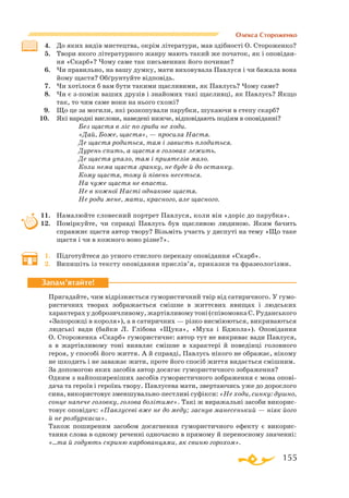 155
4.	 До яких видів мистецтва, окрім літератури, мав здібності О. Стороженко?
5.	 Твори якого літературного жанру мають такий же початок, як і оповідан-
ня «Скарб»? Чому саме так письменник його починає?
6.	 Чи правильно, на вашу думку, мати виховувала Павлуся і чи бажала вона
йому щастя? Обґрунтуйте відповідь.
7.	 Чи хотілося б вам бути такими щасливими, як Павлусь? Чому саме?
8.	 Чи є зпоміж ваших друзів і знайомих такі щасливці, як Павлусь? Якщо
так, то чим саме вони на нього схожі?
  
9.	 Що це за могили, які розкопували парубки, шукаючи в степу скарб?
   
10.	 Які народні вислови, наведені нижче, відповідають подіям в оповіданні?
			
Без щастя в ліс по гриби не ходи.
			
«Дай, Боже, щастя», — просила Настя.
			
Де щастя родиться, там і зависть плодиться.
			
Дурень спить, а щастя в головах лежить.
			
Де щастя упало, там і приятелів мало.
			
Коли нема щастя зранку, не буде й до останку.
			
Кому щастя, тому й півень несеться.
			
На чуже щастя не впасти.
			
Не в кожної Насті однакове щастя.	
			 Не роди мене, мати, красного, але щасного.
11.	 Намалюйте словесний портрет Павлуся, коли він «доріс до парубка».
12.	 Поміркуйте, чи справді Павлусь був щасливою людиною. Яким бачить
справжнє щастя автор твору? Візьміть участь у диспуті на тему «Що таке
щастя і чи в кожного воно різне?».
1.	 Підготуйтеся до усного стислого переказу оповідання «Скарб».
2.	 Випишіть із тексту оповідання прислів’я, приказки та фразеологізми.
Пригадайте, чим відрізняється гумористичний твір від сатиричного. У гумо­
ристичних творах зображається смішне в життєвих явищах і людських
характерах у доброзичливому, жартівливому тоні (співомовка С. Руданського
«За­­по­рожці в короля»), а в сатиричних — різко висміюються, викриваються
людські вади (байки Л. Глібова «Щука», «Муха і Бджола»). Оповідання
О. Стороженка «Скарб» гумористичне: автор тут не викриває вади Павлуся,
а в жартівливому тоні виявляє смішне в характері й поведінці головного
героя, у способі його життя. А й справді, Павлусь нікого не ображає, нікому
не шкодить і не заважає жити, проте його спосіб життя видається смішним.
За допомогою яких засобів автор досягає гумористичного зображення?
Одним з найпоширеніших засобів гумористичного зображення є мова опові­
дача та героїв і героїнь твору. Павлусева мати, звертаючись уже до дорослого
сина, використовує зменшувальнопестливі суфікси: «Не ходи, синку: душно,
сонце напече головку, голова болітиме». Такі ж виражальні засоби викорис­
товує оповідач: «Павлусеві вже не до меду; заснув манесенький — ніяк його
й не розбуркаєш».
Також поширеним засобом досягнення гумористичного ефекту є викорис­
тання слова в одному реченні одночасно в прямому й переносному значенні:
«…та й годують скриню карбованцями, як свиню горохом».
Запам’ятайте!
Олекса Стороженко
 