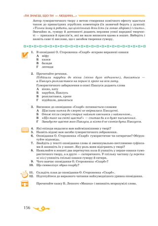 156
«ТИ ЗНАЄШ, ЩО ТИ — ЛЮДИНА...»
Автор гумористичного твору з метою створення комічного ефекту вдається
також до принагідних згрубілих коментарів (їх зазвичай беруть у дужки):
«Тільки йому й робити, що цілісінький день їсть (а лопав здорово) і спить».
Звичайно ж, гумору й дотепності додають перлини усної народної творчос­
ті — приказки й прислів’я, які ви мали виписати вдома в зошит. Виберіть і
назвіть саме ті вислови, що є засобом творення гумору.
1.	 В оповіданні О. Стороженка «Скарб» яскраво виражені ознаки
	 А	 міфу
	 Б	 казки
	 В	 балади
	 Г	 легенди
2.	 Прочитайте речення.
	 Підійшли парубки до вікна (вікно було відчинене), дивляться —
а Павлусь розпластався на перині й хропе на всю хату.	
	 Гумористичного забарвлення в описі Павлуся додають слова
	 А	 вікно, хату
	 Б	 парубки, Павлусь
	 В	 розпластався, хропе
	 Г	 підійшли, дивляться
3.	 Висновок до оповідання «Скарб» починається словами
	 А	 Щаслива нитка до смерті не ввірвалася Павлусеві.
	 Б	 Отож після смерті старих наймит оженився з наймичкою...
	 В	 «Що таке на світі щастя?» — спитав би я в дуже письменних.
	 Г	 Завидуєте щастю мого Павлуся, а ніхто б не схотів бути Павлусем.
4.	 Які епізоди видалися вам найсмішнішими у творі?
5.	 Назвіть відомі вам засоби гумористичного зображення.
6.	 Оповідання О. Стороженка «Скарб» гумористичне чи сатиричне? Обґрун-
туйте відповідь.
7.	 Знайдіть у тексті оповідання слова зі зменшувальнопестливими суфікса­
ми й запишіть їх у зошит. Яку роль вони відіграють у творі?
8.	 Намалюйте в зошиті два перетнутих кола й упишіть у перше ознаки гумо­
ристичного твору, а в друге — сатиричного. У спільну частину (у перети-
ні кіл) упишіть спільні ознаки гумору й сатири.
9.	 Чого навчає оповідання О. Стороженка «Скарб»?
10.	 Що символізує образ скарбу?
11.	 Складіть план до оповідання О. Стороженка «Скарб».
12.	 Підготуйтеся до виразного читання найкумеднішого уривка оповідання.
	 Прочитайте казку Б. Лепкого «Мишка» і випишіть незрозумілі слова.
 