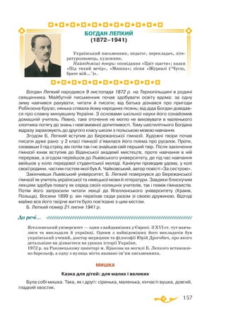 157
Богдан Лепкий народився 9 листопада 1872 р. на Терно­пільщині в родині
священника. Майбутній письменник почав здобувати освіту вдома: за одну
зиму навчився рахувати, читати й писати; від батька дізнався про пригоди
Робінзона Крузо; нянька співала йому народних пісень; від діда Богдан довідав­
ся про славну минувшину України. З основами шкільної науки його ознайомив
домашній учитель. Певно, таке оточення не могло не виховувати в маленького
хлопчика потягу до знань і невгамовної допитливості. Тому шести­літнього Богдана
відразу зараховують до другого класу школи з польською мовою навчання.
Згодом Б. Лепкий вступив до Бережанської гімназії. Художні твори почав
писати дуже рано: у 2 класі гімназії з’явилася його поема про русалок. Проте,
сховавши її під стріху, він потім так і не знайшов свій перший твір. Після закінчення
гімназії юнак вступив до Віденської академії мистецтв, проте навчання в ній
перервав, а згодом перейшов до Львівського університету, де під час навчання
ввійшов у коло передової студентської молоді. Канікули проводив удома, у колі
своєї родини, частим гостем якої був А. Чайковський, автор повісті «За сестрою».
Закінчивши Львівський університет, Б. Лепкий повернувся до Бережанської
гімназії як учитель української та німецької мови й літератури. Завдяки блискучим
лекціям здобув повагу як серед своїх колишніх учителів, так і поміж гімназистів.
Потім його запросили читати лекції до Ягеллонського університету (Краків,
Польща). Восени 1899 р. він переїхав сюди разом зі своєю дружиною. Відтоді
майже все його творче життя було пов’язане з цим містом.
Б. Лепкий помер 21 липня 1941 р.
Ягеллонський університет — один з найдавніших у Європі. З ХVІ ст. тут навча­
лися та викладали й українці. Одним з найвідоміших його викладачів був
український учений, доктор медицини та філософії Юрій Дрогобич, про якого
детальніше ви дізнаєтеся на уроках історії України.
1972 р. на Раковецькому цвинтарі м. Кракова на могилі Б. Лепкого встановле­
но барельєф, а одну з вулиць міста названо ім’ям письменника.
МИШКА
Казка для дітей: для малих і великих
Була собі мишка. Така, як і другі: сіренька, маленька, кінчасті вушка, довгий,
гладкий хвостик.
До речі…
Український письменник, педагог, перекладач, літе­
ратурознавець, художник.
Найвідоміші твори: оповідання «Цвіт щастя»; казки
«Під тихий вечір», «Мишка»; пісня «Журавлі (“Чуєш,
брате мій...”)».
БОГДАН ЛЕПКИЙ
(1872–1941)
 
