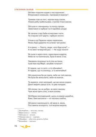 16
З ПІСЕННИХ СКАРБІВ
Ой Іванподолян ходив з посторонком1,
Вперезався комишем, підпирався ворком 2.
Тримав став на печі, черпав воду саком,
Ловив рибу грабельками, стріляв птахи маком.
Ой ішов я з вечорниць та попід городи,
Замотався в гарбузи та й наробив шкоди.
Як зачали старі баби кочергами гнати,
То я мусив гачі3 дерти, гарбузи латати.
Утікав я од Параски через перелазки,
Якась біда ударила по штанах три разки.
А я кричу: — Ґвалту, люди, чого біда хоче? —
А по мені четвертий раз: — Не ходи поночі!
Як ішов я через село, курка мене вздріла,
Якби не та паличенька, була б мене з’їла.
Закувала зозулиця та й сіла на ґанок,
Ішов Іван від Марії, загубив топанок4.
Я гадала, що то сито, а то обичайка5,
Я гадала, що то хлопець, а то величайка6.
Ой скрипочка би не грала, якби не той смичок,
Не була би жінка бита, якби не язичок.
Та журюся, хлоп молодий, що ми жона схудне:
Доки зварить дещо їсти, то уже полуднє.
Ой нікому так не добре, як мені самому:
Чужі жони їдять сіно, а моя солому.
Ой Юрику молоденький, щось в коморі шкребче,
Біжи, біжи виганяти — кіт молоко хлебче.
Ой мала я миленького, ой мала я, мала,
Поставила на ворота, та й ворона вкрала.
1 Посторонок — мотузка, тасьма.
2 Ворок (діал.) — мішок.
3 Гачі (діал.) — штани.
4 Топанок (діал.) — черевик.
5 Обичайка — обід сита, решета, бубна.
6 Величайка — хвалько.
 