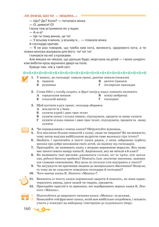 160
«ТИ ЗНАЄШ, ЩО ТИ — ЛЮДИНА...»
— Що? Де? Коли? — питалася жінка.
— О, дивися! О!
І вона теж устромила ніс у ящик:
— Ааа!
— Це ти тому винна, це ти!
— У всьому я винна, у всьому я... — плакала жінка.
А господар кричав:
— Я не раз говорив, що треба нам кота, великого, здорового кота, а ти
ложки молока жалувала для його: ти! ти! ти!
І кинувся на неї з кулаками.
Але мишка не чекала, що дальше буде; моргнула на дітей — і вони шнуроч­
ком вибігли крізь відчинені двері на поле.
Краще там, ніж у такій хаті.
1.	 У ящику, де господарі ховали гроші, раніше лежало (лежали)
	 А	 гранати
	 Б	 рушниця
	 В	 дитячі іграшки
	 Г	 теслярське приладдя
2.	 Слова Одні з голоду гинуть, а другі папір у ящик ховають належать
	 А	 городським мишам
	 Б	 сільській мишці
	 В	 жінціжебрачці
	 Г	 господині
3.	 Щоб пустити в рух гроші, господар збирався
	 А	 покласти їх у банк
	 Б	 купити курей і двоєтроє телят
	 В	 купити качок і кілька свинок, підгодувати, продати та знову купити
	 Г	 купити кілька свинок і двоєтроє телят, підгодувати, продати та знову
	 купити
4.	 Чи справедливим є кінець казки? Обґрунтуйте відповідь.
5.	 Хто викликає більше симпатій у казці: люди чи тварини? Як ви вважаєте,
чому автор наділив найбільшою мудрістю саме маленьку сіру істоту?
6.	 Знайдіть і прочитайте в тексті казки рядки, у яких зображено турботу
мишки про добре виховання своїх дітей, на відміну від господарів.
7.	 Пригадайте, як називають казку з яскраво вираженою мораллю. Яку назву
має такого самого жанру казка Е. Андієвської, яку ви читали в 6 класі?
8.	 Як називають такі вислови: умиватися слізьми, ніг не чути, кіт напла-
кав, рідного батька продати? Поясніть їхнє лексичне значення, замінив­
ши словамисинонімами. Яку роль ці сполуки слів відіграють у тексті?
9.	 Чи засуджуєте ви прагнення людини до матеріального збагачення? Якщо ні,
то чому ви не схвалюєте поведінки господаря й господині?
10.	 Чого навчає казка Б. Лепкого «Мишка»?
11.	 Випишіть із тексту казки порівняльні звороти й поясніть, як вони харак­
теризують явища, риси людей чи тварин, предмети.
12.	 Пригадайте прислів’я та приказки, які відображають мораль казки Б. Леп­
кого «Мишка».
1.	 Підготуйтеся до виразного читання казки «Мишка» за ролями.
2.	 Намалюйте той фрагмент казки, який вам найбільше сподобався, і візьміть
участь у конкурсі на найкращу ілюстрацію до художнього твору.
 