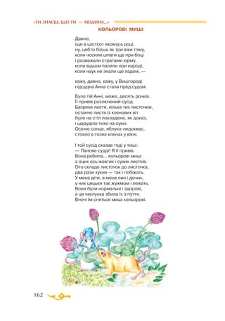 162
«ТИ ЗНАЄШ, ЩО ТИ — ЛЮДИНА...»
КОЛЬОРОВІ МИШІ
Давно,
іще в шістсот якомусь році,
ну, цебто більш як три віки тому,
коли носили шпаги ще при боці
і розважали стратами юрму,
коли відьом палили при народі,
коли наук не знали ще ладом, —
кажу, давно, кажу, у Вишгороді
підсудна Анна стала пред судом.
Було тій Анні, може, десять рочків.
Її привів розлючений сусід.
Багряне листя, кілька тих листочків,
останнє листя із кленових віт
було на стіл покладене, як доказ,
і шаруділо тихо на сукні.
Осіннє сонце, яблуконедоквас,
стояло в голих кленах у вікні.
І той сусід сказав тоді у тиші:
— Панове судді! Я її привів.
Вона робила... кольорові миші
з оцих ось жовтих і сухих листків.
Ото складе листочок до листочка,
два рази хукне — так і побіжать.
У мене діти, в мене син і дочки,
у них цяцьки так жужмом і лежать.
Вони були нормальні і здорові,
а ця чаклунка збила їх з пуття.
Вночі їм сняться миші кольорові.
 