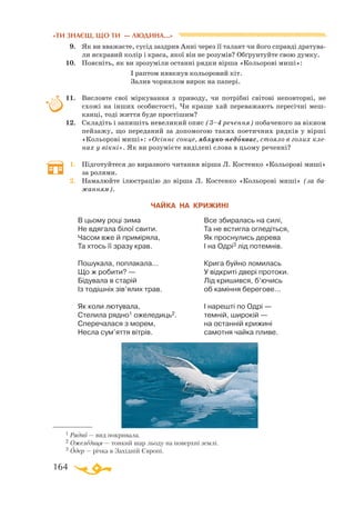 164
«ТИ ЗНАЄШ, ЩО ТИ — ЛЮДИНА...»
9.	 Як ви вважаєте, сусід заздрив Анні через її талант чи його справді дратува­
ли яскравий колір і краса, якої він не розумів? Обґрунтуйте свою думку.
10.	 Поясніть, як ви зрозуміли останні рядки вірша «Кольорові миші»:
			 І раптом нявкнув кольоровий кіт.
			 Залив чорнилом вирок на папері.
11.	 Висловте свої міркування з приводу, чи потрібні світові неповторні, не
схожі на інших особистості. Чи краще хай переважають пересічні меш­
канці, тоді життя буде простішим?
12.	 Складіть і запишіть невеликий опис (3–4 речення) побаченого за вікном
пейзажу, що переданий за допомогою таких поетичних рядків у вірші
«Кольорові миші»: «Осіннє сонце, яблуконедоквас, стояло в голих кле-
нах у вікні». Як ви розумієте виділені слова в цьому реченні?
1.	 Підготуйтеся до виразного читання вірша Л. Костенко «Кольорові миші»
за ролями.
2.	 Намалюйте ілюстрацію до вірша Л. Костенко «Кольорові миші» (за ба­­
жанням).
ЧАЙКА НА КРИЖИНІ
В цьому році зима
Не вдягала білої свити.
Часом вже й приміряла,
Та хтось її зразу крав.
Пошукала, поплакала...
Що ж робити? —
Бідувала в старій
Із тодішніх зів’ялих трав.
Як коли лютувала,
Стелила рядно1 ожеледиць2.
Сперечалася з морем,
Несла сум’яття вітрів.
Все збиралась на силі,
Та не встигла огледіться,
Як проснулись дерева
І на Одрі3 лід потемнів.
Крига буйно ломилась
У відкриті двері протоки.
Лід кришився, б’ючись
об каміння берегове...
І нарешті по Одрі —
темній, широкій —
на останній крижині
самотня чайка пливе.

1 Рядно — вид покривала.
2 Ожеледиця — тонкий шар льоду на поверхні землі.
3 Одер — річка в Західній Європі.
 