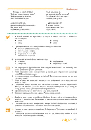 165
Ліна Костенко
— Ти куди ж розігналась?
Чи бува не до самого моря?
Чайки держаться гурту,
А ти відпливеш одна.
А крижина тонка.
А крижина майже прозора...
Ну, а що, як її
Підмиє вода весняна?
Ну, а що, коли їй
та удержать тебе несила?
Затріщить і відломиться...
Піде вода кругами...
— Дивна людино!
Я ж маю крила.
Нащо крилатим ґрунт
під ногами?
1.	 У вірші «Чайка на крижині» одягнуто в стару свитину із тодішніх
зів’ялих трав
	 А	 осінь
	 Б	 зиму
	 В	 весну
	 Г	 літо
2.	 Прихід весни («Чайка на крижині») передано словами
	 А	 стелила рядно ожеледиць
	 Б	 сперечалася з морем
	 В	 несла сум’яття вітрів
	 Г	 на Одрі лід потемнів
3.	 У першому реченні вірша використано
	 А	 інверсію
	 Б	 гіперболу
	 В	 порівняння
	 Г	 персоніфікацію
4.	 Як ви розумієте фразеологізм мати ґрунт під ногами? Чи в такому зна­
ченні цей вислів ужито у вірші?
5.	 Який художній засіб використано у вірші для зображення характеру
зими? Наведіть приклади.
6.	 У яких кольорах ви побачили цей вірш? Чи змінюються вони під час роз­
гортання подій?
7.	 Вірш «Чайка на крижині» належить до пейзажної чи до філософської
лірики? Чому?
8.	 Подумайте, чому в людини, яка у вірші спілкується з чайкою, немає імені.
Хто це: він чи вона, дитина, людина молода чи старшого віку? Чому, на
вашу думку, автор уникає такої конкретизації?
9.	 Що означають крила для чайки, а що для людини?
10.	 Визначте провідний мотив вірша «Чайка на крижині».
11.	 Знайдіть присудки в першій строфі вірша й прочитайте цей уривок, інто­
наційно їх визначаючи. Якого ефекту досягає автор накопиченням діє­слів­-­
присудків?
12.	 Поділіть вірш «Чайка на крижині» на три частини за змістом. Доберіть до
кожної з них заголовок. Запишіть заголовки в зошит.
1.	 Напишіть своє продовження вірша Л. Костенко «Чайка на крижині» (5–7
речень).
2.	 Підготуйте коротке повідомлення про те, що символізує чайка в усній
народній творчості (за бажанням).
 