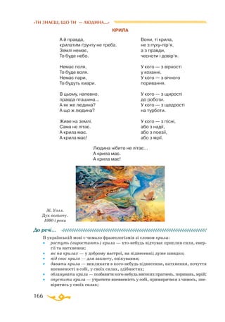 166
«ТИ ЗНАЄШ, ЩО ТИ — ЛЮДИНА...»
КРИЛА
А й правда,
крилатим ґрунту не треба.
Землі немає,
То буде небо.
Немає поля,
То буде воля.
Немає пари,
То будуть хмари.
В цьому, напевно,
правда пташина...
А як же людина?
А що ж людина?
Живе на землі.
Сама не літає.
А крила має.
А крила має!
Вони, ті крила,
не з пухупір’я,
а з правди,
чесноти і довір’я.
У кого — з вірності
у коханні.
У кого — з вічного
поривання.
У кого — з щирості
до роботи.
У кого — з щедрості
на турботи.
У кого — з пісні,
або з надії,
або з поезії,
або з мрії.
В українській мові є чимало фразеологізмів зі словом крила:
•	 ростуть (виростають) крила — хтонебудь відчуває приплив сили, енер­
гії та натхнення;
•	 як на крилах — у доброму настрої, на піднесенні; дуже швидко;
•	 під своє крило — для захисту, опікування;
•	 давати крила — викликати в когонебудь піднесення, натхнення, почуття
впевненості в собі, у своїх силах, здібностях;
•	 обламувати крила — позбавити когонебудь високих прагнень, поривань, мрій;
•	 опустити крила — утратити впевненість у собі, примиритися з чимось, зне­
віритись у своїх силах;
До речі…
Ж. Уолл.
Дух польоту.
1990-і роки
Людина нібито не літає...
А крила має.
А крила має!
 