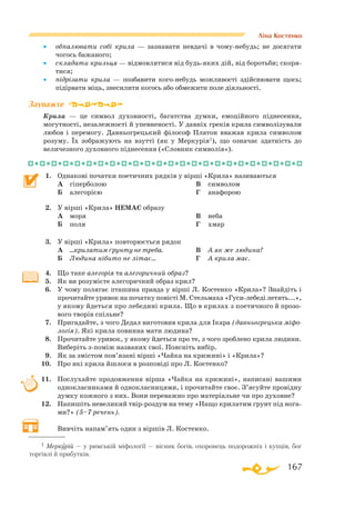 167
Ліна Костенко
•	 обпалювати собі крила — зазнавати невдачі в чомунебудь; не досягати
чогось бажаного;
•	 складати крильця — відмовлятися від будьяких дій, від боротьби; скоря­
тися;
•	 підрізати крила — позбавити когонебудь можливості здійснювати щось;
підірвати міць, знесилити когось або обмежити поле діяльності.
Крила — це символ духовності, багатства думки, емоційного піднесення,
могутності, незалежності й упевненості. У давніх греків крила символізували
любов і перемогу. Давньогрецький філософ Платон вважав крила символом
розуму. Їх зображують на взутті (як у Меркурія1), що означає здатність до
величезного духовного піднесення («Словник символів»).
1.	 Однакові початки поетичних рядків у вірші «Крила» називаються
	 А	 гіперболою
	 Б	 алегорією
	 В	 символом
	 Г	 анафорою
2.	 У вірші «Крила» НЕМАЄ образу
	 А	 моря
	 Б	 поля
	 В	 неба
	 Г	 хмар
3.	 У вірші «Крила» повторюється рядок
	 А	 ...крилатим ґрунту не треба.
	 Б	 Людина нібито не літає...
	 В	 А як же людина?
	 Г	 А крила має.
4.	 Що таке алегорія та алегоричний образ?
5.	 Як ви розумієте алегоричний образ крил?
6.	 У чому полягає пташина правда у вірші Л. Костенко «Крила»? Знайдіть і
прочитайте уривок на початку повісті М. Стельмаха «Гусилебеді летять...»,
у якому йдеться про лебедині крила. Що в крилах з поетичного й прозо­
вого творів спільне?
7.	 Пригадайте, з чого Дедал виготовив крила для Ікара (давньогрецька міфо-
логія). Які крила повинна мати людина?
8.	 Прочитайте уривок, у якому йдеться про те, з чого зроблено крила людини.
Виберіть зпоміж названих свої. Поясніть вибір.
9.	 Як за змістом пов’язані вірші «Чайка на крижині» і «Крила»?
10.	 Про які крила йшлося в розповіді про Л. Костенко?
11.	 Послухайте продовження вірша «Чайка на крижині», написані вашими
однокласниками й однокласницями, і прочитайте своє. З’ясуйте провідну
думку кожного з них. Вони переважно про матеріальне чи про духовне?
12.	 Напишіть невеликий твірроздум на тему «Нащо крилатим ґрунт під нога­
ми?» (5–7 речень).
	 Вивчіть напам’ять один з віршів Л. Костенко.
Зауважте
1 Меркурій — у римській міфології — вісник богів, охоронець подорожніх і купців, бог
торгівлі й прибутків.
 