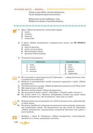 170
«ТИ ЗНАЄШ, ЩО ТИ — ЛЮДИНА...»
		 Стануть над тобою, листям затріпочуть,
Тугою прощання душу залоскочуть.
Можна все на світі вибирати, сину,
Вибрати не можна тільки Батьківщину.
1.	 Вірш «Лебеді материнства» написаний у формі
	 А	 казки
	 Б	 легенди
	 В	 переказу
	 Г	 колискової
2.	 У вірші «Лебеді материнства» утверджується думка, що НЕ МОЖНА
вибирати
	 А	 друга й дружину
	 Б	 матір і по духу брата
	 В	 Батьківщину й матір
	 Г	 дружину й Батьківщину
3.	 Установіть відповідність.
Означення Художній образ
1	 чу­же
2	 зо­ло­те
3	 ро­же­ве
4	 хміль­не
А	 по­ле
Б	 пір’я
В	 су­зір’я
Г	 ма­ре­во
Д	 смер­кан­ня
4.	 Як ви розумієте характеристику В. Симоненка — «лицар на білому коні»
в українській літературі?
5.	 Визначте й прокоментуйте засоби художньої виразності у вірші «Лебеді
материнства».
6.	 Чи можна сказати, що вірш «Лебеді материнства» романтичний? Чому саме?
7.	 Що символізують лебеді?
8.	 Визначте мотиви вірша «Лебеді материнства».
9.	 Як ви розумієте рядок з поезії: «Прийдуть з України верби і тополі»?
10.	 На могилі поета в м. Черкасах викарбувано останні два рядки вірша
«Лебеді материнства». Як ви вважаєте, чому саме ці слова?
11.	 Поміркувавши над поєднанням слів лебеді й материнство, прокоментуй­
те назву вірша.
12.	 На уроках зарубіжної літератури ви прочитали чимало віршів, перекладе­
них українською мовою. Чи відрізняється від них поезія В. Симоненка
«Лебеді материнства» національним колоритом? Висловте свої думки з
цього приводу.
1.	 Знайдіть у вірші В. Симоненка «Лебеді материнства» словасимволи,
ви­пишіть їх у зошит, розкривши значення.
 