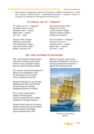 171
Василь Симоненко
2.	 Намалюйте той фрагмент вірша В. Симоненка «Лебеді материнства», який
вам видався найтеплішим і найромантичнішим, і візьміть участь у
конкурсі на найкращу ілюстрацію (за бажанням).
ТИ ЗНАЄШ, ЩО ТИ — ЛЮДИНА?
Ти зна­єш, що ти — лю­ди­на?
Ти знаєш про це чи ні?
Усмішка твоя — єдина,
Мука твоя — єдина,
Очі твої — одні.
Більше тебе не буде.
Завтра на цій землі
Інші ходитимуть люди,
Інші кохатимуть люди —
Добрі, ласкаві й злі.
Сьогодні усе для тебе —
Озера, гаї, степи.
І жити спішити треба,
Кохати спішити треба —
Гляди ж не проспи!
Бо ти на землі — людина,
І хочеш того чи ні —
Усмішка твоя — єдина,
Мука твоя — єдина,
Очі твої — одні.
ГЕЙ, НОВІ КОЛУМБИ Й МАГЕЛЛАНИ
Гей, нові Колумби й Магеллани,
Напнемо вітрила наших мрій!
Кличуть нас у мандри океани,
Бухту спокою облизує прибій.
Хто сказав, що все уже відкрито?
Нащо ж ми народжені тоді?
Як нам помістити у корито
Наші сподівання молоді?
Кораблі! Шикуйтесь до походу!
Мрійництво! Жаго моя! Живи!
В океані рідного народу
Відкривай духовні острови!
Геть із мулу якорі іржаві —
Нидіє на якорі душа!..
Б’ються груди об вітри тужаві,
Каравела в мандри вируша.
Жоден вітер сонця не остудить,
Півень землю всю не розгребе!
Україно! Доки жити буду,
Доти відкриватиму тебе.
Мріяти й шукати, доки жити,
Шкварити байдужість на вогні!..
А якщо відкрию вже відкрите, —
Друзі! Ви підкажете мені...
Т. Джонсон. Евентида.
2010 р.
 