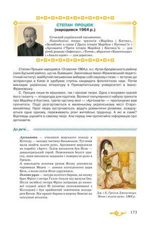 173
Степан Процюк народився 13 серпня 1964 р. в с. Кутах Бродівського району
(нині Буський район), що на Львівщині. Закінчивши Івано-Франківський педаго-
гічний інститут, майбутній письменник вибирає собі наукову стезю — вступає до
аспірантури в Києві й здобуває ступінь кандидата філологічних наук. Потім
викладає українську літературу в Прикарпатському університеті в Івано-
Франківську.
С. Процюк пише як віршовані, так і прозові твори. Одна з яскравих граней
його таланту — література для підлітків. Великої популярності набула трилогія
про Марійку й Костика, третю частину якої — «Аргонавти» — пропонуємо вам
прочитати. Події розгортаються в маленькому українському місті Старо-
михайлівці. Герої твору зустрічаються, ведуть романтичні розмови, освідчу-
ються одне одному, переживають різні житейські труднощі. А які ж саме?
Відповідь шукайте в самому творі. Але перед тим прочитайте інформацію про
аргонавтів.
Аргонавти — учасники морського походу в
Колхіду — західну частину Закавказзя. Тут вони
мали знайти золоте руно. Аргонавти вирушили
на кораблі «Арго». Їхнім ватажком був Ясон —
давньогрецький герой. Переживши безліч при-
год, вони виконали завдання і повернули руно в
Грецію.
А заволодіти золотим руном Ясону допомогла
чарівниця Медея — донька колхідського царя
Еета, з якою потім Ясон одружився.
Золоте руно — шкура золотого барана, на якому
брат Фрікс і сестра Гелла тікали від мачухи Іно.
Після загибелі сестри Фрікс потрапив до казко-
вої східної землі Еї (пізніше ототожнюваної з
Колхідою) і був прийнятий тамтешнім волода-
рем Еетом. Він приніс барана в жертву Зевсові як
опікунові втікачів.
До речі…
Сучасний український письменник.
Найвідоміші твори: трилогія «Марійка і Костик»,
«Залюблені в сонце (“Друга історія Марійки і Костика”)» і
«Аргонавти (“Третя історія Марійки і Костика”)» — для
дітей;романи«Інфекція»,«Тотем»,збіркиесе«Канатоходці»
і «Аналіз крові» — для дорослих.
CТЕПАН ПРОЦЮК
(народився 1964 р.)
Дж. і Е. Грехем Джонстоун.
Ясон і золоте руно. 1968 р.

 