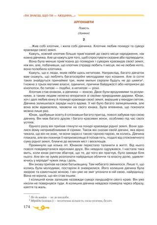 174
«ТИ ЗНАЄШ, ЩО ТИ — ЛЮДИНА...»
АРГОНАВТИ
Повість
(Уривки)
2
…Жив собі хлопчик, і жила собі дівчинка. Хлопчик любив похмурі та суворі
краєвиди своєї землі.
Кажуть, кожний хлопчик більше прив’язаний до свого місця народження, ніж
кожна дівчинка. Але це кажуть для того, щоб спростувати сказане або підтвердити.
Вона була менше прив’язана до похмурих і суворих краєвидів своєї землі,
ніж він, але, побачивши, що хлопчик справді любить ті місця, які не любив ніхто,
вона полюбила хлопчика.
Кажуть, що є люди, яким любе щось нетипове. Наприклад, багато дівчаток
вам скажуть, що люблять багатосерійні мелодрами про кохання. Але із сотні
таких знайдуться принаймні три, яким мильні серіали будуть не до шмиги1.
І кожна з трьох матиме власні, одиничні, причини байдужості або неприязні до
кінопопси, бо типові — подібні, а нетипові — різні.
Хлопчик став юнаком, а дівчинка — юнкою. Двоє були вродливими та розум­
ними, а таким людям нелегко впоратися зі своїми природними дарами. Юнак,
хоч і далі любив юнку й похмурі краєвиди своєї землі, вирушив у мандри світом.
Дівчина залишилася заради нього вдома. У неї було багато залицяльників, але
вона всім відмовляла, чекаючи на свого юнака. Була впевнена, що покохати
можна лише раз.
Юнак, здобувши освіту й спізнавши багато пригод, поволі забував про свою
дівчину. Він мав багато друзів і багато красивих жінок, особливо під час своїх
успіхів.
Одного разу він приїхав глянути на понурі краєвиди рідної землі. Вони зда­
лися йому непривабливими й сірими. Також він сказав своїй дівчині, яка вірно
чекала, що він не знає, чи вони зараз є такою гарною парою, як колись. Дівчина
плакала, але він покинув її напризволяще й поїхав геть, подалі від споконвічного
суму рідної землі, ближче до великих міст і веселощів.
Проминуло ще кілька літ. Юнакові перестало таланити в житті. Від нього
поволі повідверталися віроломні друзі. Він невдало одружився. І настала така
мить, коли юнак раптом збагнув, що те, до чого він прагнув, було завжди біля
нього. Але він не зумів розпізнати найрідніше обличчя та власну долю, удивля­
ючись у міріади2 чужих лиць і доль.
Він знову приїхав на свою батьківщину. Там небагато змінилося. Лише ті, що
колись були молодими, постаріли й зневірилися. Його колишня дівчина була
хворою та самотньою жінкою. І він уже не зміг упізнати в ній свою, найріднішу.
Вона не вірила, що він став іншим.
І колишній юнак залишив назавжди суворі ландшафти свого краю. Він уже
ніколи не повернувся туди. А колишня дівчина невдовзі померла через образу,
каяття та жаль.
1 Не до шмиги — не до вподоби.
2 Міріади (книжн.) — незліченна кількість; сила-силенна, безліч.
 
