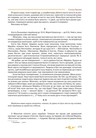 175
Степан Процюк
Й одного разу, коли старий дід, у скорботному обличчі якого ніхто б не впі-
знав колишнього юнака, доживав свої останні дні, самотній та покинутий усіма,
він подумав, що так і не прожив те життя, яке хотів. Йому було нестерпно боля­
че, але вже нічого не можна було змінити. І ті двоє, що могли бути разом щас­
ливими, повмирали далеко одне від одного, нещасні й зневірені.
Висновку не буде…
3
Кость Онишкевич перейшов до 10-А. Марія Ковальчук — до 9-Б. Уявіть, вони
попридумували собі нові імена!
…Можливо, тому, що наш розум противиться застиглості — і ми час від часу
хочемо побувати в різних масках, помилуватися різними ролями, які вправніше
чи нездарніше виконуємо, щоб потім повернутися до основної?..
Кость був Левом. Завдяки цьому іноді смішному, іноді величному знаку
Марійка назвала його Левчиком. Вона народилася під сузір’ям Стрільця —
і Кость, окрім Неспокійки, вигадав їй ще одне ім’я — Мисливчик. Неспокійко й
Неспокійка, Левчик і Мисливчик, Марійка й Костик, Ромео та Джульєтта, два
знаки Вогню, два юних вулкани, пряма лінія, перетнута перпендикуляром,
десятикласник і дев’ятикласниця Старомихайлівської середньої школи № 2,
одні з декількох мільярдів землян, голка й нитка, він і вона.
«Як добре, що ми помирилися!» — часто думали Костик і Марійка, будучи на
самоті. Але це перше розхолодження багато їх навчило. Кость зрозумів, що кри­
вих дзеркал у нашому житті значно більше, ніж може видатися на перший погляд.
Вони здатні спотворити й закаламутити. Людина й без них докладає титанічних
зусиль, щоб якнайбільше зрозуміти іншу людину. А коли на перешкоді ще стають
примхливі дзеркала нашої уяви, тоді порозуміння стає неможливим.
…Коли ми були посвареними, то розмовляли різними мовами. Мали різно­
кольорові серця. Наші групи крові були несполучними. Бо Той, що об’єднує, і Та,
яка допомагає подати руку, водночас відвели від нас свої літургійні погляди. Ми
не знаємо цих причин. Можливо, це було перше входження до світу дорослих,
лабіринту Мінотавра, який ще називають життям, гра сліпих сил Хаосу, які, уреш-
ті, позіхнувши, облишили Марійку й Костика як до пори, до часу малоцікавих
об’єктів? Але коли настане час, що тоді буде? Чому одні люди мають більше
випробувань, а інші — менше? Деякі — за десятьох? Як заслужити Його при­
хильність? Чи існують у нашому житті знаки-попередження і події-символи? Як
навчитися розпізнавати їх (…)? Чому ніхто не може дати чітких відповідей?..
4–5
Марійчина мама ходила засмучена, плакала, бо давно не було звісток від чоловіка,
який перебував на заробітках у Москві.
6
З Миколою коїлося щось недобре. Уперше він відчув цей дурманний
заштрик1 ще до сварки з Костем. Одного разу, на перерві, він побачив Марійку.
«Яка ж вона струнка та весела», — подумав. Відтоді ці два слова не давали йому
1 Заштрик — укол.
 