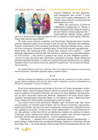 176
«ТИ ЗНАЄШ, ЩО ТИ — ЛЮДИНА...»
спокою. Скажете, як таке можливо,
щоб мордували два слова? У люд­­­
ському житті немає неймовірного, бо
нерідко наша дійсність строкатіша від
найхимерніших снів.
…Якби так трапилося, що Костик
з Марійкою посварилися б… Може, їх
якось посварити? Але тепер це нелегко,
бо цей Ромео зі своєю Джульєттою —
нерозлийвода. Майже всюди разом,
наче хто пришпилив їх одне до одного! Але ж навколо стільки дівчат, Миколо.
Чому тебе хвилює чужа любов?
Не знаю, вона струнка та весела, але Костикова. Позавчора мені снилося
урвище. Марійка сидить на стільчику й грає на скрипці. Мелодія така знайома,
як речі в моїй кімнаті. Але я не можу її розгадати. Мелодія набирає сили, з лагід­
ної стає грізнішою. Починає накрапати дощ. Я з Костем танцюю над урвищем…
білий вальс. Він запросив мене. «Танець має тривати п’ять хвилин», — каже
Марійка, відкидаючи скрипку вбік. Раптом Кость замахується, щоб мене вдари­
ти. Я б’ю його — і він летить в урвище так легко, як птах. Марійка скрикує…
і летить за ним. Ось вони вже пролітають над моєю головою, трохи обважніло
махаючи руками-крилами. З ними все гаразд! Я ридаю від безсилля та сорому.
Урвище поволі стає моєю кімнатою, дзвонить будильник. Час уставати й збира­
тися в школу…
На перерві Микола вітається з Костем. Після тієї сварки їхні стосунки стали значно
прохолоднішими. Принаймні друзями зараз їх назвати важко…
7–11
Микола освідчується Марійці й дістає відмову. Він іде з уроків до лісу, його душать
сльози. Дівчину образив його вчинок. Вона навіть подумала, що Кость, змовившись із
Миколою, перевіряє її почуття на міцність.
Коли після уроків дівчина зустрілася з Костем, то її лице нагадувало непро­
никний обрис старого вождя-індіанця. Вона не сказала нічого. Судячи з пове­
дінки її доброго й коханого Левчика, він нічого не знав. Марійка здогадалася,
що це була ініціатива винятково Миколи. Правильно! Як вона могла навіть
подумки звинувачувати Левчика! Адже не так давно в нього з Миколою була
якась сварка! Усі події начебто укладалися в логічну схему.
Тим часом Кость хотів розповісти Марійці один античний міф: про тисячі
пригод воїнів, які поїхали шукати мрію, про їхні битви й помилки, підступних і
жорстоких божків, що діяли за надто людськими принципами, збезумілу жінку,
яка, думаючи, що кохає, чинила (в ім’я своєї одержимості…) страхітливі злочи­
ни; про добрих і шляхетних богів, що пробачали людям їхні слабощі й страхи.
Розповідь текла, переносячи наших закоханих у дивні часи світанку людської
культури. Це був міф про аргонавтів — вічних шукальців істини.
— Аргонавти, — ділився Кость уголос з дівчиною своїми міркуваннями, —
жили завжди. Їхній ватажок міг називатися Ясоном, Гераклом чи Галілеєм. Він міг
бути будь-ким — не конче воїном, який володіє багатокілограмовим мечем. Але
 