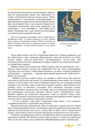 177
Степан Процюк
він мусив бути аргонавтом і канатоходцем, одержи­
мим не кишеньковою мрією про збагачення чи
славу, а благородною метою пошуку щастя. Поміж
нещасливими й покинутими, самозакоханими та
брехливими мін мусив нести свій незламний вогонь
віри, яка зігрівала і його, і всіх навколо. Важко стати
справжнім аргонавтом. Іноді може здаватися, що
неможливо  — та й непотрібно… Але треба йти й
вірити. Особливо тим, у чиїх жилах тече неспокійна
та шляхетна кров шанувальника мрії.
Був листопадовий післяобідок. Кость повертався з
футбольної секції. У тихому провулку на нього напали
троє старших незнайомих хлопців. Побиття тривало не
більше хвилини. Кость устиг «зацідити комусь із напад­
ників по мармизі». У Костя боліла голова, по тілу текла
кров.
12
Лише через якийсь час Кость спробував підвестися. Спершу здавалося, що
він підхопиться і піде, похапцем обтрусившись, наче від поганого сну. Якісь
хлопці… напад… цього не може бути… це випадковість… це не з ним… Але
нестерпно боліло тіло. Він піднімався та падав, мовби хтось сторонній методич­
но ставив йому підніжку.
Марійці чомусь було незатишно. Нібито жодних підстав хвилюватися, але…
Скільки разів казала Костеві про мобільний! Але він лише відмахувався:
«Пізніше, ми ж постійно з тобою зараз бачимося, це якби я поїхав на заробітки
в Португалію, — жартував, — тоді вже обов’язково завів би собі ”дебільника“».
Може, він на секції?
…Марійці сьогодні снився кажан, що тримає в зубах мишу. Він пролітає
над якоюсь розкішною кав’ярнею, у Старомихайлівці таких немає. Усі столики
порожні. А вона ходить між ними в уніформі офіціантки, бо господар наказав
підходити до столиків, навіть коли вони порожні, мовляв, обов’язково хтось
прийде, якщо ти ввічливо стоятимеш біля шикарних порожніх крісел.
Величезний кажан пролетів над столиками, мало не зачепивши дівчину свої­
ми неприродно розлогими крилами. Миша впала. Перемагаючи страх,
Марійка підбігла до нещасного мишеняти: живе чи мертве? Кажан зник.
Мишенятко пищало й просилося до рук, кумедно відставляючи лапки. Нарешті
сіло за столик і пролепетало людським голосом:
— Я так утомився, одну каву з вершками, будь ласка, я так утомився,
і подвійне морозиво з чорницями, якщо можна…
Марійка виконала замовлення. Кава й морозиво подіяли магічно. Перед
нею стояв вродливий хлопець, який чимось дуже нагадував Костика. Дівчина-
офіціантка всміхнулася до нього. Страху вже не було, але й перевтілення
зникло, залишивши замість грошей пригоршню старовинних золотих монет…
Спортзал, де відбувалися заняття з мініфутболу, був уже зачинений. Дівчина
розшукала сторожа. Він бачив, що Кость був на занятті, а потім усі порозходи­
лися. А що таке, може, щось трапилося? Марійка відмахнулася і побігла далі.
Е. Дюлак. Аргонавти.
1918 р.
 