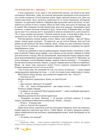 178
«ТИ ЗНАЄШ, ЩО ТИ — ЛЮДИНА...»
У всіх закоханих і в усі часи є той шляхетний поклик, що жене їх до своєї
половинки. Можливо, тому, що кожний закоханий підсвідомо хоче розчинити­
ся у своїй половинці. Стати єдиним цілим. Адже закохані можуть усе. Для них
немає відстаней, часу, поганого самопочуття чи інших перешкод, вигаданих
людьми, не здатними любити. І Марійка йде вулицями свого містечка, не зва­
жаючи на сутінки й тиск у грудях. Вона не знає чому, але щось їй підказує: іди
й шукай! Листопадова погода примхлива, мов юна красуня. Нещодавно було
сонячно, а зараз починає накрапати дощ. Гуляє вітер. А Марійка йде, як буде
ще не раз іти у своєму житті, відчуваючи власну незамінність для коханого.
І б’є її дощ своїми патьоками, і боляче шмагає вітер, а вона йде й йде, як усі
закохані в усі часи. Як усі аргонавти в пошуках золотого руна любові.
Раптом дівчина почула якийсь стогін. Щось таке знайоме… Що це? Вона,
певно, поволі дуріє сьогодні… Їй здається, що це стогне Левчик. Але що б він
робив на цій вуличці? Це якісь кажани, миші, тепер ось уже ґалюники почина­
ються. Стогін то затихав, то посилювався. Дівчина пішла в напрямку тих звуків,
переборюючи страх.
А якщо це заманює в пастку добросердних людей якийсь злочинець із хво­
рою психікою? Зараз вона підійде, а він накине на неї капкан і забере із собою
для витончених тортур. Або це прокажений, який вирішив перед смертю пере­
дати всім випадковим перехожим свою леправість1 як прокляття. Можливо, це
хтось помирає, а коли Марійка підійде, одразу з’явиться міліція — і її засудять,
бо застали на місці злочину. Кажуть, у наших тюрмах мучиться багато невинних.
Може, це лише плач осіннього вітру? Стогін скрипки музиканта-бродяги?
Розвага ірреальної істоти? Іти чи не йти?..
І все ж вона йде, бо сміливий не той, хто нічого не боїться, — таких людей
серед душевно здорових не існує, — а той, хто переступає через власні страхи.
Вона бачить якусь фігуру, що силкується підвестися. Це… Кость?!
— Костику, це ти?
Фігура повільно озирнулася. Боже, це таки Костик!
— Я…
— Що сталося, Левчику? Ти живий?
— Так… тут… якесь непорозуміння… три старші хлопці… і… словом…
Хлопець ледве говорив.
— А звідки ти тут узялася? Вистежувала мене? — навіть пробував жартувати.
— Я… чесно, не знаю…
Марійка допомогла Костикові підвестися.
— Опирайся на мене, Левчику, — їй шалено хотілося плакати. У голові
чомусь промайнуло Миколине освідчення. Нехай… пізніше…
— Нічого… Я зможу сам…
— Але є я, Костю! Не соромся!
Удвох вони якось подолали шлях до хлопцевого будинку. Ішли так повільно,
мовби дорогою кректали дід Кость і баба Марія, які довго прожили разом і
зараз повертаються від залізниці, відпровадивши внука, який приїжджав на пів
дня в гості.
— Ти знаєш тих хлопців?
1 Леправість, лепра — тяжке хронічне інфекційне захворювання людини, що уражає
шкіру, м’язи, гортань, внутрішні органи та нервову систему; проказа.
 