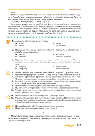 179
Степан Процюк
— Ні…
Марійка ще раз згадала про Миколу, нічого не кажучи Костику. Зараз не до
того! Вона бачила, як хлопець поволі то блідне, то червоніє. Його руки були то
холодними, наче земля Антарктиди, то гарячими, як вогонь.
— А якби ти не прийшла?… Я би… не зміг…
Іти ставало дедалі важче. Марійка вже фактично несла Костя, паралельно
видзвонивши з мобільника його батьків. Мовляв, Костику трохи зле, вийдіть,
будь ласка, нам назустріч. Через 10 хвилин наляканий Костиків батько приїхав
на таксі. Сполотнівши, він одразу повіз сина до районної лікарні. Марійка зали­
шилася, хоча найбільше у світі тепер хотіла бути біля Костя…
1.	 Машиною часу можна назвати главу
	 А	 першу
	 Б	 третю
	 В	 шосту
	 Г	 дванадцяту
2.	 Не вдалося розпізнати найрідніше обличчя і власну долю, удивляючись у
міріади чужих лиць і доль
	 А	 Миколі
	 Б	 Марійці
	 В	 Костикові
	 Г	 батькові Марійки
3.	 В уривку Кажуть, у наших тюрмах мучиться багато невинних. Може, це
лише плач осіннього вітру? Стогін скрипки музиканта-бродяги? викорис­
тано
	 А	 анафору
	 Б	 гіперболу
	 В	 порівняння
	 Г	 персоніфікацію
4.	 Якими іменами наділили одне одного Кость і Марійка? Прокоментуйте.
5.	 Прочитайте третє речення глави 12. Яку роль у ньому відіграють крапки?
6.	 Знайдіть і прочитайте фрагмент, якому відповідає ілюстрація на с. 176.
Чи вдало передано вираз обличчя хлопця? Аргументуйте свою думку.
7.	 Згадайте, що таке пафос у літературному творі. Доведіть, що розповідь
Костика про аргонавтів має пафосне звучання.
8.	 Яке значення, на вашу думку, має Марійчин сон про кажана?
9.	 Що ви знаєте про аргонавтів? Кого з героїв можна назвати аргонавтами?
10.	 Згадайте, що таке композиція художнього твору. Яку роль у композиції
повісті виконує друга глава?
11.	 Перекажіть сон Миколи. Поміркуйте, чи він був віщий.
12.	 Спрогнозуйте, як далі розгортатимуться події в повісті. Поміркуйте, з якої
причини троє старших незнайомців напали на Костя. Викладіть свої думки
у формі анотації подальших глав повісті.
1.	 Прочитайте повість С. Процюка «Аргонавти» до кінця.
2.	 Навчіться коротко переказувати сюжет повісті.
13
Миколі було, м’яко кажучи, незатишно. Він винен, адже його думки не зали­
шилися лише думками. Тобі, хлопче, треба було сказати Костеві: так трапилося,
мовляв, я позаздрив тобі…
 