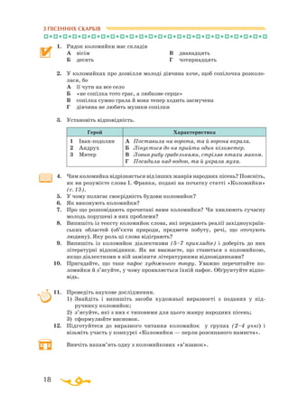 18
З ПІСЕННИХ СКАРБІВ
1.	 Рядок коломийки має складів
	 А	 вісім	
Б	 десять
В	 дванадцять
Г	 чотирнадцять
2.	 У коломийках про дозвілля молоді дівчина хоче, щоб сопілочка розколо­
лася, бо
	
А	 її чути на все село
	
Б	 «не сопілка тото грає, а любкове серце»
	
В	 сопілка сумно грала й вона тепер ходить засмучена
	
Г	 дівчина не любить музики сопілки
3.	 Установіть відповідність.
Герой Характеристика
1	 Іванподолян
2	 Андрух
3	 Митер
А	 Поставила на ворота, та й ворона вкрала.
Б	 Лінується до ня прийти один кілометер.
В	 Ловив рибу грабельками, стріляв птахи маком.
Г	 Посадила над водою, та й украла муха.
4.	 Чим коломийка відрізняється від інших жанрів народних пісень? Поясніть,
як ви розумієте слова І. Франка, подані на початку статті «Коломийки»
(с. 13).
5.	 У чому полягає своєрідність будови коломийок?
6.	 Як виконують коломийки?
7.	 Про що розповідають прочитані вами коломийки? Чи хвилюють сучасну
молодь порушені в них проблеми?
8.	 Випишіть із тексту коломийок слова, які передають реалії західноукраїн­
ських областей (об’єкти природи, предмети побуту, речі, що оточують
людину). Яку роль ці слова відіграють?
9.	 Випишіть із коломийок діалектизми (5–7 прикладів) і доберіть до них
літературні відповідники. Як ви вважаєте, що станеться з коломийкою,
якщо діалектизми в ній замінити літературними відповідниками?
10.	 Пригадайте, що таке пафос художнього твору. Уважно перечитайте ко­­
ломийки й з’ясуйте, у чому проявляється їхній пафос. Об­­ґрунтуйте відпо­
відь.
11.	 Проведіть наукове дослідження.
	
1) Знайдіть і випишіть засоби художньої виразності з поданих у під
ручнику коломийок;
	
2) з’ясуйте, які з них є типовими для цього жанру народних пісень;
	
3) сформулюйте висновок.
12.	 Підготуйтеся до виразного читання коломийок у групах (2–4 учні) і
візьміть участь у конкурсі «Коломийки — перли розсипаного намиста».
	
Вивчіть напам’ять одну з коломийкових «в’язанок».
						
 