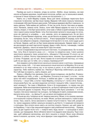 180
«ТИ ЗНАЄШ, ЩО ТИ — ЛЮДИНА...»
Прийду до нього в лікарню, упаду на коліна: «Вибач, якщо зможеш, ми вже
ніколи не будемо друзями, лихий мене поплутав, добре, що ти залишився живий,
я просив їх лише налякати тебе, а вони не послухалися. (...)
Навіть не у твоїй Марійці справа. Вона для мене назавжди перестала бути
стрункою та веселою. Це був лише привід. Відкрию тобі свою страшну таємницю:
я ненавидів тебе вже близько двох років. Тобі краще вдавався футбол і навчання, ти
маєш дівчину. Тебе майже всі люблять. Я теж так хотів, Костю. Але мені не вдава­
лося. Напевне, замало хотів. Знаєш, коли тебе Ярема вдарив по нозі й ти потім
лежав у лікарні, я теж був трохи винен, хоча грав з тобою в одній команді. Бо перед
тим я одного разу сказав Яремі, типу, Костика може зупинити лише удар по ногах,
коли він рветься в штрафну, — але, мовляв, ніхто не відважується, бо всі його
бояться. Я знав Яремин характер, знав, що він багато не думає, але схоче зробити
наперекір, бо він, типу, не боїться нікого… Я все прорахував! Я справді, коли тебе
під час гри забрали в лікарню, спересердя потягнув його по нозі, коли суддя цього
не бачив. Ударив, щоб він не був таким ревним виконавцем. Ударив через те, що
він дослухався до моєї підступної поради. Адже я тебе, Костю, і ненавидів, і любив
водночас. Думаєш, такого не може бути? Ще й як може…
А коли ти відмовився від капітанської пов’язки, то шокував мене. Бо ти знову
був, типу, біла й пухнаста цяця, а я — погана та невдячна кака. І мені шалено
захотілося вимазати твою шляхетність, обкидати її багнюкою! Я нічого не міг
зробити із собою. Хлопці підколювали мене, мовляв, був нормальний капітан,
а тепер. Я вдавав, що не чую. Хоча справа не в капітанській пов’язці, а в тому,
щоб пе-ре-вер-ши-ти тебе, хоч у чомусь перевершити!!!
Але недавно хлопці фактично насильно скинули мене з капітана, передавши
пов’язку знову тобі… І тут мені залишалося лише взятися за Марійку, бо я не міг
впливати ні на твою класну гру, ні на оцінки в школі, ні на твій компанійський
характер. Тебе люблять майже всі. Уявляєш? Відтепер любитимуть ще дужче.
Усе тобі йде на користь, навіть лікарня, усе!
Знаєш, у Марійці теж заковика. Але це трохи складніше, ніж футбол. Я ревну­
вав. Марійку до тебе, а тебе — до Марійки. Спочатку я не знав її, а потім… потім
вона теж мені сподобалася. Точніше, я любив вас двох — і вас двох ненавидів.
Спочатку — лише тебе, а потім і твою Марійку, спочатку із 7, потім з 8-Б. Узагалі,
кілька разів було так, що мені водночас хотілося і знищити тебе, і захистити від…
моєї ненависті. Так само з Марійкою. Коли я їй освідчувався, то перед тим усе
продумав. Якби вона відповіла взаємністю, це була б найперше помста для тебе,
мій колишній друже та вороже. Якщо б вагалася або була шокована — я б теж
тішився. Але вона повелася так холодно, так байдуже й навіть зневажливо (може,
відчула якось мою… ну, фальш?), що це мене несподівано дістало».
Я пішов до лісу. І вперше не міг тверезо мислити. Може, я по-своєму закохав­
ся в колишню струнку й веселу, не знаю. Може, це була закоханість і помста вод­
ночас. Така, знаєте, легка закоханість і важке почуття помсти. Така собі, розуміє­
те, трохи надумана любов і реальна ненависть до Костя. І я вирішив поговорити
з хлопцями. Без оплати вони навіть не схотіли слухати. Казали, що цей чувак їм
по барабану. І тоді я був змушений віддати свій улюблений велосипед… Правда,
десь за дві години після того — повірте мені, будь ласка! — я розшукав їх знов і
сказав, що передумав. Вони облаяли мене й не віддали мою машину. Тоді я ска­
зав, щоб забирали велосипед, але його лишили в спокої. Вони знов облаяли
мене й сказали, що вони, типу, чесні фраєри і своє відроблять, і відробили…
 