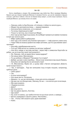 181
Степан Процюк
14–15
Кость перебуває в лікарні. Він розмірковує над побиттям. Його провідує Марійка.
Одного дня до лікарні прийшов Микола й зізнався Костю, що це він намовив старших
хлопців, щоб його побили. Але він не бажав йому смерті, а хотів лише налякати. Кость
пообіцяв Миколі, що нікому нічого не скаже.
16
— Левчику, якби ти був Ясоном, я б поїхала з тобою по золоте руно…
— Медея теж допомагала йому, — віджартовувався.
— Але вона була зловісною, а я ж хороша!
— Ти хочеш переінакшити міф?
— Тільки ту частину, яка стосується Медеї…
— Але тоді це вже буде інша казка, бо на Медеї тримається майже половина
історії про золоте руно.
— Міфи треба робити добрішими.
— Але тоді з них зникне зло й великі пристрасті — і міф утратить свою силу.
— Чому? Хіба не можна зробити всі міфи світлими, ще й із щасливими закін­
ченнями?
— Але міф є відображенням життя.
— То й що? Хіба ми всі не тужимо за світлом і добром?
— Але його немає в чистому вигляді, і якраз міф є символом боротьби за
добро, що не існує без своєї протилежності.
— Ох, Левчику, тобі не важко бути таким мудрим?
— Не сміши мене, Мисливчику…
— То що робимо з Медеєю? Пускаємо її в історію?
— Добре, що вже з нею поробиш… Вона існує незалежно від наших бажань.
— Хоча без неї міф був би як світляний стовп!
— Ні, Мисливчику. Окрім неї, у цьому міфі є багато випадкових убивств,
крові й жорстокості…
— Так, я пригадую… Тоді ми напишемо іншу історію пошуків, наприклад,
срібного руна…
— Тобто двоє?
— Так.
— А коли писатимемо?
— Усе наше життя. Потрошку.
— Думаєш, те, що ми напишемо, стане для когось взірцем?
— Це вже нас не обходитиме, Левчику, бо ми — не вчителі для початківців.
— Ми самі вчимося.
— І будемо вчитися.
— Доки?
— До кінця життя.
— Це так дивно звучить, Костику.
— Що саме?
— Ну, коли ти кажеш, що треба вчитися не до кінця школи, а завжди…
— Багато правдивого звучить дивно, Неспокійко…
— Так… Я хочу тобі сказати щось дуже важливе!
— Кажи.
 