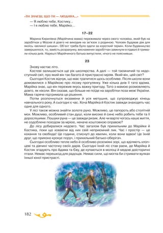 182
— Я люблю тебе, Костику…
— І я люблю тебе, Марійко…
17–22
Марина Кирилівна (Марійчина мама) переживала через свого чоловіка, який був на
заробітках у Москві й довго не виходив на зв’язок з родиною. Чоловік будував дім для
якоїсь «великої шишки». Об’єкт треба було здати за короткий термін. Коли будівництво
завершилося, то, замість розрахунку, виснажених заробітчан замкнули в підвалі й трима­
ли кілька днів. Нарешті Марійчиного батька випустили, нічого не пояснивши.
23
Знову настає літо.
Костеві залишається ще рік школярства. А далі — той таємничий та недо­
ступний світ, про який він так багато й пристрасно мріяв. Який він, цей світ?
Сьогодні Костик відчув, що має трапитися щось особливе. Після школи вони
домовилися з Марійкою про лісову прогулянку. Уже кілька днів її тато вдома.
Марійка знає, що він пережив якусь важку пригоду. Тато з мамою розмовляють
довго, як ніколи. Він сказав, що більше не поїде на заробітки поза межі України.
Мама гаряче підтримала це рішення.
Потім розпочнуться екзамени й уся метушня, що супроводжує кінець
навчального року. А сьогодні є час. Хоча Марійка й Костик завжди знаходять час
одне для одного.
У лісі також можна знайти золоте руно. Можливо, це папороть або столітній
мох. Можливо, особливий стан душі, коли високе й синє небо робить тебе та її
дорослішими. Пошуки руна — це завжди ризик. Але чи варте чогось наше життя,
не оздоблене походом за мрією, неначе коштовною оправою?
До лісу добиралися недовго. Час загалом був прихильним до Марійки й
Костика, поки що ховаючи від них свій неприємний лик. Час і простір — це
кохання та свобода! Це години, стиснуті до хвилин, коли вони вдвох! Це їхній
друг, що приязно крокує поруч, і прихильний батько-оберігач.
Сьогодні особливо тепле небо й особливо розсміяні зорі, що вділяють хлоп­
цеві та дівчині часточку своїх дарів. Сьогодні їхній ліс став раєм, де Марійка й
Костик згадують про Адама та Єву, де купаються в молоці й медові доісторичні
птахи. Немає перешкод для радощів. Немає сили, що могла би стримати вулкан
їхньої юної пристрасті.
«ТИ ЗНАЄШ, ЩО ТИ — ЛЮДИНА...»
 