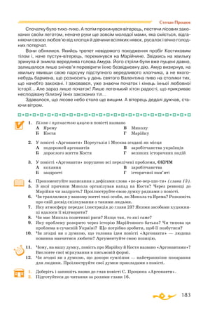 183
Спочатку було тихо-тихо. А потім прокинувся вітерець, пестячи лісових зако­
ханих своїм леготом, неначе руки ще зовсім молодої мами, яка сміється, відга­
няючи своєю любов’ю від хлопця й дівчини всіляких нявок, русалок і вічно голод-
них потерчат.
Вони обнялися. Якийсь трепет невідомого походження пробіг Костиковим
тілом і, наче пустун-вітерець, перекинувся на Марійчине. Звідкись на хвильку
зринула й зникла вередлива голова Амура. Його стріли були вже пущені давно,
залишалося лише знічев’я перевірити їхню безвідмовну дію. Амур визирнув, на
хвильку явивши свою парсуну підступного вередливого хлопчика, а не якого-
небудь бармена, що розносить у день святого Валентина пиво на столики тих,
що начебто закохані. І заховався, уже знаючи початок і кінець їхньої любовної
історії… Але зараз лише початок! Лише легенький хітон радості, що прикриває
несподівану білизну їхніх закоханих тіл…
Здавалося, що лісове небо стало ще вищим. А вітерець дедалі дужчав, ста­
ючи вітром.
1.	 Білою і пухнастою цяцею в повісті названо
	 А	 Ярему
	 Б	 Костя
	 В	 Миколу
	 Г	 Марійку
2.	 У повісті «Аргонавти» Португалія і Москва згадані як місця
	 А	 подорожей аргонавтів
	 Б	 дорослого життя Костя
	 В	 заробітчанства українців
	 Г	 великих історичних подій
3.	 У повісті «Аргонавти» порушено всі перелічені проблеми, ОКРІМ
	 А	 кохання
	 Б	 заздрості
	 В	 заробітчанства
	 Г	 історичної пам’яті
4.	 Прокоментуйте написання з дефісами слова «пе-ре-вер-ши-ти» (глава 13).
5.	 З якої причини Микола організував напад на Костя? Через ревнощі до
Марійки чи заздрість? Проілюструйте свою думку рядками з повісті.
6.	 Чи траплялися у вашому житті такі особи, як Микола та Ярема? Розкажіть
про свій досвід спілкування з такими людьми.
7.	 Яку атмосферу передає ілюстрація до глави 23? Якими засобами художни­
ці вдалося її відтворити?
8.	 Чи має Микола позитивні риси? Якщо так, то які саме?
9.	 Яку проблему розкрито через історію Марійчиного батька? Чи типова ця
проблема в сучасній Україні? Що потрібно зробити, щоб її позбутися?
10.	 Чи згодні ви з думкою, що головна ідея повісті «Аргонавти» — людина
повинна навчитися любити? Аргументуйте свою позицію.
11.	 Чому, на вашу думку, повість про Марійку й Костя названо «Аргонавтами»?
Висловте свої міркування в письмовій формі.
12.	 Чи згодні ви з думкою, що докори сумління — найстрашніше покарання
для людини. Проілюструйте свої думки прикладами з повісті.
1.	 Доберіть і запишіть назви до глав повісті С. Процюка «Аргонавти».
2.	 Підготуйтеся до читання за ролями глави 16.
Степан Процюк
 
