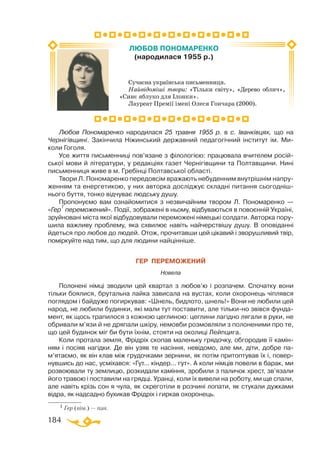 184
Сучасна українська письменниця.
Найвідоміші твори: «Тільки світу», «Дерево облич»,
«Синє яблуко для Ілонки».
Лауреат Премії імені Олеся Гончара (2000).
ЛЮБОВ ПОНОМАРЕНКО
(народилася 1955 р.)
1 Гер (нім.) — пан.
Любов Пономаренко народилася 25 травня 1955 р. в с. Іванківцях, що на
Чернігівщині. Закінчила Ніжинський державний педагогічний інститут ім. Ми-
коли Гоголя.
Усе життя письменниці пов’язане з філологією: працювала вчителем росій­
ської мови й літератури, у редакціях газет Чернігівщини та Полтавщини. Нині
письменниця живе в м. Гребінці Полтавської області.
Твори Л. Пономаренко передовсім вражають небуденним внутрішнім напру­
женням та енергетикою, у них авторка досліджує складні питання сьогодніш­
нього буття, тонко відчуває людську душу.
Пропонуємо вам ознайомитися з незвичайним твором Л. Пономаренко —
«Гер
1
переможений». Події, зображені в ньому, відбуваються в повоєнній Україні,
зруйновані міста якої відбудовували переможені німецькі солдати. Авторка пору­
шила важливу проблему, яка схвилює навіть найчерствішу душу. В оповіданні
йдеться про любов до людей. Отож, прочитавши цей цікавий і зворушливий твір,
поміркуйте над тим, що для людини найцінніше.
ГЕР ПЕРЕМОЖЕНИЙ
Новела
Полонені німці зводили цей квартал з любов’ю і розпачем. Спочатку вони
тільки боялися, брутальна лайка зависала на вустах, коли охоронець чіплявся
поглядом і байдуже погиркував: «Шнель, бидлото, шнель!» Вони не любили цей
народ, не любили будинки, які мали тут поставити, але тількино звівся фунда­
мент, як щось трапилося з кожною цеглиною: цеглини лагідно лягали в руки, не
обривали м’язи й не дряпали шкіру, немовби розмовляли з полоненими про те,
що цей будинок міг би бути їхнім, стояти на околиці Лейпцига.
Коли протала земля, Фрідріх скопав маленьку грядочку, обгородив її камін­
ням і посіяв нагідки. Де він узяв те насіння, невідомо, але ми, діти, добре па­­
м’ятаємо, як він клав між грудочками зернини, як потім притоптував їх і, повер­
нувшись до нас, усміхався: «Гут... кіндер... гут». А коли німців повели в барак, ми
розвоювали ту землицю, розкидали каміння, зробили з паличок хрест, зв’язали
його травою і поставили на грядці. Уранці, коли їх вивели на роботу, ми ще спали,
але навіть крізь сон я чула, як скреготіли в розчині лопати, як стукали дужками
відра, як надсадно бухикав Фрідріх і гиркав охоронець.
 