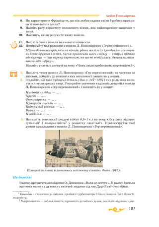 187
На дозвіллі
Радимо прочитати оповідання О. Довженка «Воля до життя». У ньому йдеться
про вияв високих духовних якостей людини під час Другої світової війни.
Любов Пономаренко
8.	 Як характеризує Фрідріха те, що він любив садити квіти й робити прикра­
си зі шматочків цегли?
9.	 Назвіть рису характеру полоненого німця, яка найяскравіше виписана у
творі.
10.	 Поясніть, як ви розумієте назву новели.
11.	 Поділіть текст новели на сюжетні елементи.
12.	 Поміркуйте над рядками з новели Л. Пономаренко «Гер переможений».
	 Місто давно не сердилося на німців, удови жаліли їх і роздивлялися карт-
ки їхніх дружин і дітей, часом приносили щось з одягу — старий піджак
або картуз — і ще варену картоплю, на що ті всміхалися, дякували, нази-
ваючи вдів «фрау».
	 Візьміть участь у диспуті на тему «Чому люди пробачають жорстокість?».
1.	 Поділіть текст новели Л. Пономаренко «Гер переможений» на частини за
змістом, доберіть до кожної з них заголовок і запишіть у зошит.
2.	 Згадайте, що таке художня деталь (див. с. 147–148) і яку роль вона вико­
нує в літературному творі. Розкрийте значення художніх деталей з новели
Л. Пономаренко «Гер переможений» і запишіть їх у зошиті.
	 Насіння нагідок — … .
	 Хрест — … .
	 Фотокартка — … .
	 Прикраси з цегли — … .
	 Квітка під вікном — … .
	 Барак — … .
	 Новий дім — … .
3.	 Напишіть невеликий роздум (обсяг 0,5–1 с.) на тему «Яку роль відіграє
гуманізм1 і толерантність2 у розвитку людства?». Проілюструйте свої
думки прикладами з новели Л. Пономаренко «Гер переможений».
Німецькі полонені відновлюють залізничну станцію. Фото. 1947 р.
1 Гуманізм — ставлення до людини, пройняте турботою про її благо, повагою до її гідності;
людяність.
2 Толерантність — поблажливість, терпимість до чиїхось думок, поглядів, вірувань тощо.
 