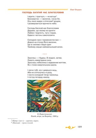 189
ГОСПОДЬ БАГАТИЙ НАС БЛАГОСЛОВИВ
І вірити, і прагнуть — не вотще1.
Безсмертне — і величне, і яснебо.
Ось лине хмара з літеплим2 дощем,
І розверзається врочисте небо.
Господь багатий нас благословив
Дарами, що нікому не одняти:
Любов і творчість, туга і порив,
Одвага і вогонь самопосвяти.
Солодких грон і променистих вин —
Доволі на столах Його веселих.
Іди ж сміливо і бери один
Твойому серцю найхмельніший келих.
* * *
Захочеш — і будеш. В людині, затям,
Лежить невідгадана сила.
Зрослась небезпека з відважним життям,
Як з тілом смертельника крила.
І легко тобі, хоч і дивишся ниць,
Аби не спіткнутись ні разу,
І нести солодкий тягар таємниць
І гостру петарду наказу.
1 Вотще (заст.) — даремно, марно.
2 Літеплий — трохи теплий.
В. Форостецький.
Повій, вітре, на Вкраїну. 1995 р.
Олег Ольжич
 