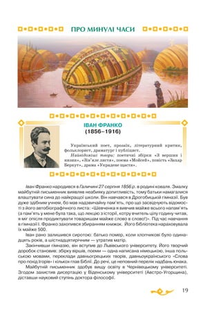 19
Іван Франко народився в Галичині 27 серпня 1856 р. в родині коваля. Змалку
майбутній письменник виявляв неабияку допитливість, тому батьки намагалися
влаштувати сина до найкращої школи. Він навчався в Дрогобицькій гімназії. Був
дуже здібним учнем, бо мав надзвичайну пам’ять, про що засвідчують відомос­
ті з його автобіографічного листа: «Шевченка я вивчив майже всього напам’ять
(а пам’ять у мене була така, що лекцію з історії, котру вчитель цілу годину читав,
я міг опісля продиктувати товаришам майже слово в слово!)». Під час навчання
в гімназії І. Франко захопився збиранням книжок. Його бібліотека нараховувала
їх майже 500.
Іван рано залишився сиротою: батько помер, коли хлопчикові було одина-
дцять років, а шістнадцятирічним — утратив матір.
Закінчивши гімназію, він вступив до Львівського університету. Його творчий
доробок становив: збірку віршів, поеми — одна написана німецькою, інша поль­
ською мовами, переклади давньогрецьких творів, давньоукраїнського «Слова
про похід Ігорів» і кількох глав Біблії. До речі, це неповний перелік надбань юнака.
Майбутній письменник здобув вищу освіту в Черні­вецькому університеті.
Згодом захистив дисертацію у Віденському університеті (Австро-Угорщина),
діставши науковий ступінь доктора філософії.
ПРО МИНУЛІ ЧАСИ
Український поет, прозаїк, літературний критик,
фольклорист, драматург і публіцист.
Найвідоміші твори: поетичні збірки «З вершин і
низин», «Зів’яле листя», поема «Мойсей», повість «Захар
Беркут», драма «Украдене щастя».
ІВАН ФРАНКО
(1856–1916)
 