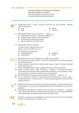 190
Навчишся надать блискавичність думкам
І рішенням важкість каміння.
Піти чи послати і стать сам на сам
З своїм невблаганним сумлінням.
1.	 Займенник Його у вірші «Господь багатий нас благословив» ужитий
замість іменника
	 А	 дощ
	 Б	 небо
	 В	 порив
	 Г	 Господь
2.	 Провідний мотив вірша «Захочеш — і будеш...» —
	 А	 утвердження сильної і сміливої особистості
	 Б	 прищеплення любові до Батьківщини
	 В	 уславлення українських воїнів
	 Г	 віра в майбутнє своєї Вітчизни
3.	 Прочитайте уривок з вірша.
	 Солодких грон і променистих вин —
	 Доволі на столах Його веселих.
	 У цих рядках використано
	 А	 персоніфікацію
	 Б	 порівняння
	 В	 анафору
	 Г	 епітет
4.	 Який факт із життя О. Ольжича вас найбільше вразив?
5.	 Як ви розумієте слова вотще, літеплий, розверзатися («Господь багатий
нас благословив»)?
6.	 Якими дарами наділив Бог український народ у вірші «Господь багатий
нас благословив»?
7.	 Чому займенник Його (третя строфа) написано з великої літери?
8.	 Чому, на вашу думку, вірш «Захочеш — і будеш...» О. Ольжич починає
дієсловами саме другої особи однини? Якого ефекту в спілкуванні з чита­
чем він досягає, використовуючи ці дієслівні форми?
9.	 Як ви розумієте останні два рядки вірша «Захочеш — і будеш...»?
10.	 Як ви розумієте поняття «романтичний максималізм», «сила духу»,
«життєрадісність і шляхетність»? У яких рядках віршів О. Ольжича вони
проявляються?
11.	 Якби вам довелося підготувати ілюстрацію до вірша «Господь багатий нас
благословив», то що б ви на ній зобразили? Усно намалюйте цю словесну
картину.
12.	 В. Симоненка називають лицарем на білому коні, а О. Ольжича — лицарем
духу. Чому саме такою характеристикою наділяють цього митця? Висловте
свої міркування, використовуючи вивчені вірші поета.
	 Знайдіть в інтернеті цікавий факт із життя поетеси О. Теліги й підготуйте
коротке повідомлення (за бажанням).
МИ — УКРАЇНЦІ
 