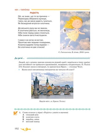 192
РАДІСТЬ
Ой, не знаю, що то за причина —
Переходжу обережно вулицю,
І весь час до мене радість тулиться,
Як безжурний вітрогонхлопчина.
До міського руху ми не звикли,
А хлопчина рветься, як метелиця,
Ніби поле перед нами стелиться,
Ніби зникли авта й мотоцикли.
І сама я на ногах не встою,
Пролітаю між людьми похмурими,
Козачка вдаряю попід мурами —
Бо хлопчина не дає спокою!
Людей, які з різних причин покинули рідний край і переїхали в іншу країну
для постійного чи тривалого проживання, називають емігрантами. О. Теліга
й О. Ольжич жили в еміграції, їх прихистила Прага — столиця Чехії.
•	 Казки якої письменниціемігрантки ви читали в 6 класі?
1.	 Слово козачок у вірші «Радість» ужито в значенні
	 А	 степовий воїн
	 Б	 хлопчикслуга
	 В	 парубок, юнак
	 Г	 веселий танець
До речі…
Карлів міст. м. Прага (Чехія)
МИ — УКРАЇНЦІ
Є. Гапчинська. Я літаю. 2000-і роки
 