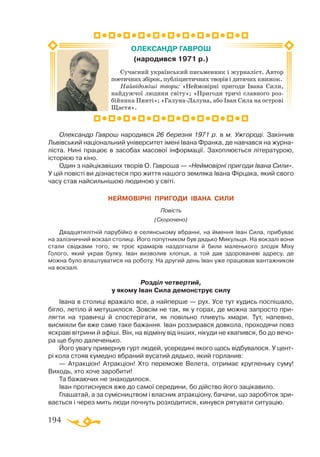 194
Олександр Гаврош народився 26 березня 1971 р. в м. Ужгороді. Закінчив
Львівський національний університет імені Івана Франка, де навчався на журна-
ліста. Нині працює в засобах масової інформації. Захоплюється літературою,
історією та кіно.
Один з найцікавіших творів О. Гавроша — «Неймовірні пригоди Івана Сили».
У цій повісті ви дізнаєтеся про життя нашого земляка Івана Фірцака, який свого
часу став найсильнішою людиною у світі.
НЕЙМОВІРНІ ПРИГОДИ ІВАНА СИЛИ
Повість
(Скорочено)
Двадцятилітній парубійко в селянському вбранні, на ймення Іван Сила, прибуває
на залізничний вокзал столиці. Його попутником був дядько Микульця. На вокзалі вони
стали свідками того, як троє крамарів наздогнали й били маленького злодія Міху
Голого, який украв булку. Іван визволив хлопця, а той дав здорованеві адресу, де
можна було влаштуватися на роботу. На другий день Іван уже працював вантажником
на вокзалі.
Розділ четвертий,
у якому Іван Сила демонструє силу
Івана в столиці вражало все, а найперше — рух. Усе тут кудись поспішало,
бігло, летіло й метушилося. Зовсім не так, як у горах, де можна запросто при-
лягти на травичці й спостерігати, як повільно пливуть хмари. Тут, напевно,
висміяли би вже саме таке бажання. Іван роззирався довкола, проходячи повз
яскраві вітрини й афіші. Він, на відміну від інших, нікуди не квапився, бо до вечо-
ра ще було далеченько.
Його увагу привернув гурт людей, усередині якого щось відбувалося. У цент-
рі кола стояв кумедно вбраний вусатий дядько, який горланив:
— Атракціон! Атракціон! Хто переможе Велета, отримає кругленьку суму!
Виходь, хто хоче заробити!
Та бажаючих не знаходилося.
Іван протиснувся вже до самої середини, бо дійство його зацікавило.
Глашатай, а за сумісництвом і власник атракціону, бачачи, що заробіток зри-
вається і через мить люди почнуть розходитися, кинувся рятувати ситуацію.
Сучасний український письменник і журналіст. Автор
поетичних збірок, публіцистичних творів і дитячих книжок.
Найвідоміші твори: «Неймовірні пригоди Івана Сили,
найдужчої людини світу»; «Пригоди тричі славного роз-
бійника Пинті»; «ГалунаЛалуна, або Іван Сила на острові
Щастя».
ОЛЕКСАНДР ГАВРОШ
(народився 1971 р.)
 