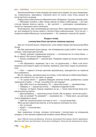 196
Ошелешений Іван стояв посеред цієї живої купи людей, які щось викрикува­
ли, сперечалися, жартували, плескали його по плечу, поки хтось рішуче не
потягнув Силу за рукав.
Перед ним стояв елегантно вбраний панок з борідкою. У руці він тримав ціпок.
— Молодий чоловіче, я Вас чекаю завтра по обіді в себе вдома, — він про­
стягнув Іванові візитну картку. — До зустрічі! — усміхнувся незнайомець і
галантно торкнувся свого капелюха.
Оговтавшись, Іван попрямував до притулку. Його переповнювали різні емо­
ції, але передчуття чогось нового і світлого було найсильнішим. «Столиця! —
згадав він вуйка Микульцю та розсміявся: — Ех, маминих галушок би зараз!»
Розділ п’ятий,
у якому Іван Сила зустрічає поважну персону
Іван ніс останній мішок з борошном, коли прямо перед ним вигулькнув Міха
Голий.
Він був одягнений трохи краще, ніж попереднього разу (себто тільки трохи
краще), і мав хороший настрій.
— Привіт кращим трудівникам вокзалу! — поплескав він по плечу Івана. —
Як ся маєш? Не сильно завантажують?
— Хочеш спробувати? — засопів Іван. Подвійна норма за пів дня трохи його
втомила.
— Не ображайся, ведмедю. Ця я так, подружньому, — Міха став зосе­
реджено розглядати дірку на своєму черевику, доки Іван ходив за розрахун­
ком.
— Хух! — нарешті зітхнув щасливо верховинець, умощуючись на травичці
біля знайомого.
Він ліг горілиць, заклавши руки за голову, і спостерігав за небесними баран­
цями, які пливли й тут так само, як удома.
— Ти шукав мене? — удавано байдуже запитав Голий, длубаючись сухою
травинкою в зубах. — Я чув, ти розбагатів. Це правда?
— Від тебе нічого не приховаєш. Ти — гірше від поліції, — засміявся Іван.
— Лайдаку, я — краще від поліції, — ображено відрізав Голий.
— Гаразд, не бурчи. Краще подивися на це, — Сила простягнув йому вчо­
рашню візитну картку.
— Доктор Брякус, — прочитав уголос Голий. (Як не дивно, читати він умів.)
— Що за холера? Ти захворів? — скривився він. — Повір мені, що дохтори
тільки видурюють гроші.
— Цей пан запросив мене сьогодні в гості, — не дослухав Іван.
Міха ще раз перечитав візитку, а потім рвучко схопився на ноги.
— Ну, то пішли!
— Куди? — позіхнув Іван.
— У гості...
Іван приречено зітхнув, солодко потягнувся і поплентався за вчорашнім
злодієм, а нині вельми серйозною особою паном Міхою Голим.
Іван з Міхою пішли до Брякуса. Хлопець залишився біля двору чекати здорованя.
Доктор люб’язно зустрів Івана. Коли вони пообідали, Сила дістав запрошення трену­
МИ — УКРАЇНЦІ
 