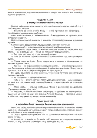 197
ватися: як виявилося, відкривати нові таланти — це було хобі Брякуса. Іван почав від­
відувати тренування.
Розділ восьмий,
у якому з’являється таємна поліція
Капітан вийняв цигарку з портсигара, двічі легенько вдарив нею об стіл і
глибокодумно закурив.
— Викличте до мене агента Фіксу, — м’яко промовив він секретарці. —
І зробіть мені ще одну каву, любочко.
Агент Фікса належав до найкмітливіших. Йому доручали, як правило, най­
складніші завдання.
Це був опецькуватий чоловічок із швидким поглядом і рухливими щурячими
вусами.
Коли він щось роздивлявся, то, здавалося, ніби принюхується.
— Викликали? — украдливо запитав він капітана Миколайчика.
— Підійдітьно сюди, Фіксо, — капітан запросив агента до карти, біля якої
стояв. — Ви знаєте, де це? — ткнув він пальцем у середину мапи.
— Так, пане капітане, це — центральний вокзал.
— Коли Ви востаннє їздили залізницею? — Миколайчик про щось розмірко­
вував.
— Учора, пане капітане. Якраз повертався з таємного відрядження, —
хвацько відповів Фікса.
— Тактак, — не виринав зі своїх роздумів капітан. — Отож із завтрашнього
дня Ви залишите всі дотеперішні справи й займетеся вокзалом. Я хочу знати
про нього все. У нас є секретна інформація, що готується…
Він щось зашепотів на вухо агентові, у якого від почутого аж зблиснули
скельця окулярів.
— Не може бути! — здивувався Фікса.
— Якби ж то! — зітхнув капітан і потягнувся до портсигара. — Ага, і розвідай-
те мені все про такого собі доктора Брякуса, — попросив він на прощання
агента.
— Маю честь, — клацнув підборами Фікса й розчинився за дверима.
(Суперагенти вміють і не таке.)
— Любочко, — покликав капітан секретарку. — Добавте на радіо гучність.
Здається, це третій концерт для скрипки Антоніо Вівальді, — промовив мелан­
холійно він, закутуючись у хмару сигаретного диму.
Розділ дев’ятий,
у якому Іван Сила та доктор Брякус дивують один одного
Іван Сила серед комплексу інших вправ виконував і жим зі штангою. Майже
щодня він збільшував вагу. Але цього разу попросив Брякуса не гратися з ним у
дитячі забавки, а дати серйозну вагу.
— Ого! — з усмішкою промовив той. — Кошеняткові вже здається, що воно
стало тигром.
— Хлопці, — гукнув він до Корнелія та Станіслава, які тренувалися поруч з
Іваном, — ану, поставте цьому гірському ведмедеві 120 кіл.
Олександр Гаврош
 