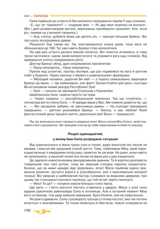 198
Сила підійшов до штанги й без великого напруження підняв її над головою.
«Е, що тут піднімати? — подумав Іван. — Як два міхи пшениці на вокзалі».
(Він і далі розвантажував вагони, вирішивши призбирати грошенят. Але, ясна
річ, тримав це у великій таємниці.)
— Ану, хлопці, добавте йому ще десять кіл, — махнув пальцем Брякус. Він
про щось зосереджено думав.
Результат був таким же. Так повторювалося кілька разів, поки вага не
збільшилася до 160. Тут уже навіть Брякус став непокоїтися.
На цей раз штанга далася Іванові нелегко. Він помітно втомився, а тому
трохи заточився, однак зумів випростатися та утримати вагу над головою. Від
здивування хлопці повідкривали роти.
Доктор Брякус зблід, далі скоромовкою пролепетав:
— Одну секундочку... Одну секундочку...
Присів над штангою, протер окуляри, ще раз подивився на вагу й раптом
побіг у будинок. Через хвильку з’явився з шампанським і фужерами.
— Молодий чоловіче, дорогий Ви мій! — з порогу схвильовано звернувся
Брякус до Івана. — Це неймовірно, але факт! Запам’ятайте цей день: сьогодні
Ви встановили новий рекорд Республіки! Ура!
— Ура! — гукнули за тренером Станіслав з Корнелієм.
Шампанське пили, сидячи просто на траві.
— Через тиждень — республіканський чемпіонат. Так що готуйтеся, —
поплескав він по плечу Силу. — Я завжди вірив у Вас. Ми повинні довести їм, що
я... — Він заскрипів зубами, не закінчивши думки. — На сьогодні тренування
завершено, — раптом розсміявся Брякус. — Хлопці, я вас люблю! Який
фантастичний день! Цінуйте життя, дорогенькі мої! Воно — прекрасне!..
Під час виконання свого таємного завдання агент Фікса схопив Міху Голого, який пор­
пався в його документах. Він прикував хлопця до себе наручниками й повів по вокзалу.
Розділ одинадцятий,
у якому Іван Сила розряджає ситуацію
Від шампанського в Івана трохи гуло в голові, адже алкоголю він ніколи не
вживав. І взагалі вів здоровий спосіб життя. Тому, побачивши Міху, який пере­
ходив вулицю з невідомим попід руку, привітно їм загукав. На диво, вони навіть
не зупинилися, а вусатий чолов’яга почав на Івана раз у раз озиратися.
Це здалося новоспеченому рекордсменові дивним. Та й кортіло розповісти
товаришеві про свої успіхи, тому він вирішив солодку парочку наздогнати.
Бачачи, що за ними швидко йде здоровань, агент Фікса прийняв єдино пра­
вильне рішення: зустріти ворога в усеозброєнні, але з максимально вигідної
позиції. Він звернув у найближчий під’їзд і сховався за вхідними дверима, при
цьому так стиснувши хлопчині горлянку, що той не міг навіть пискнути.
— Міхо! Ти де? — почувся зовсім близько голос Івана.
Ще мить — і його могутня постать з’явилася у дверях. Фікса з усієї сили
вдарив рукояткою револьвера Силу в потилицю. Але в останній момент Міха
його штовхнув, тож удар вийшов змазаним. Було боляче, але не смертельно.
Не довго думаючи, Сила з розвороту тріснув у голову постаті, яка так погано
вітається з незнайомими. Та тільки йойкнула й обм’якла, поволі сповзаючи на
МИ — УКРАЇНЦІ
 