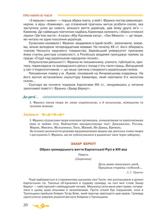 20
ПРО МИНУЛІ ЧАСИ
«З вершин і низин» — перша збірка поета, у якій І. Франко постає революціо-
нером, а вірш «Каменярі», що сповнений прагнень митця розбити скелю, яка
заступила шлях до нового, вільного життя українців, дав йому друге ім’я —
Каменяр. До найвищих поетичних надбань Каменяра належить і збірка інтимної
лірики «Зів’яле листя». А казки «АбуКасимові капці», «Лис Микита» — це твори,
які читало не одне покоління українців.
Сучасники називали І. Франка «академією в одній особі», зазначаючи, зокре­
ма, вільне володіння чотирнадцятьма мовами. На початку ХХ ст. його обирають
членом Чеського наукового товариства; Харківський університет присвоює
йому ступінь доктора словесності, а Російська академія присуджує премію за
працю «Студії над українською народною піснею».
Результатом діяльності І. Франка як письменника, ученого, публіциста, кри­
тика, перекладача та громадського діяча є понад п’ять тисяч праць. Випущений
у світ п’ятдесятитомник — це лише третина створеного українським генієм.
Письменник помер у м. Львові, похований на Личаківському кладовищі. На
його могилі встановлено скульптуру Каменяра, який невтомно б’є молотом
скелю...
Сьогодні ви почнете подорож Карпатами ХІІІ ст., занурившись у читання
захопливої повісті І. Франка «Захар Беркут».
І. Франко писав твори не лише українською, а й польською, німецькою та
іншими мовами.
І. Франко підписував твори власним прізвищем, псевдонімами та крипто­ні­мами
(мав їх майже сто). Найчастіше використовував такі: Джеджалик, Руслан,
Мирон, Микита, Молодченко, Тага, Живий, НеДавид, Кремінь.
За останні десятиліття різними видавництвами видано ще декілька томів творів
і досліджень І. Франка, що не публікувалися в радянські часи через заборону.
ЗАХАР БЕРКУТ
Образ громадського життя Карпатської Русі в XIII віці
Повість
(Скорочено)
Дела давно минувших дней,
Преданья старины глубокой...
А. С. Пушкин
Події відбуваються в старовинному руському селі Тухля, яке розташоване в долині
Карпатських гір. Тухольці об’єдналися в трудову громаду, на чолі якої стояв Захар
Беркут — найстаріший і наймудріший чоловік. Мешканці села мали рівні права, почува­
лися в цьому краю вільними й незалежними. Проте спокій був порушений, коли в
Тухольщину прийшов боярин Тугар Вовк, який прагнув заволодіти цим краєм. Громада
одноголосно ухвалює рішення вигнати боярина з Тухольщини.
До речі…
Зауважте
 