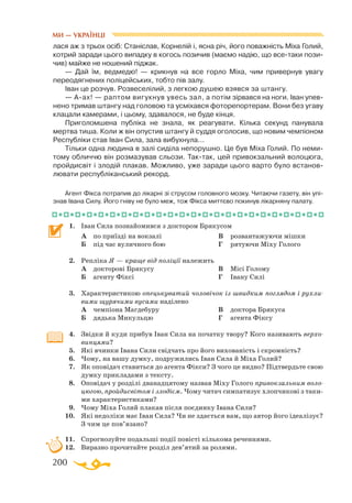 200
лася аж з трьох осіб: Станіслав, Корнелій і, ясна річ, його поважність Міха Голий,
котрий заради цього випадку в когось позичив (маємо надію, що всетаки пози­
чив) майже не ношений піджак.
— Дай їм, ведмедю! — крикнув на все горло Міха, чим привернув увагу
переодягнених поліцейських, тобто пів залу.
Іван це розчув. Розвеселілий, з легкою душею взявся за штангу.
— Аах! — раптом вигукнув увесь зал, а потім зірвався на ноги. Іван упев­
нено тримав штангу над головою та усміхався фоторепортерам. Вони без угаву
клацали камерами, і цьому, здавалося, не буде кінця.
Приголомшена публіка не знала, як реагувати. Кілька секунд панувала
мертва тиша. Коли ж він опустив штангу й суддя оголосив, що новим чемпіоном
Республіки став Іван Сила, зала вибухнула...
Тільки одна людина в залі сиділа непорушно. Це був Міха Голий. По неми­
тому обличчю він розмазував сльози. Тактак, цей привокзальний волоцюга,
прой­­дисвіт і злодій плакав. Можливо, уже заради цього варто було встанов­
лювати республіканський рекорд.
Агент Фікса потрапив до лікарні зі струсом головного мозку. Читаючи газету, він упі-
знав Івана Силу. Його гніву не було меж, тож Фікса миттєво покинув лікарняну палату.
1.	 Іван Сила познайомився з доктором Брякусом
	 А	 по приїзді на вокзалі
	 Б	 під час вуличного бою
	 В	 розвантажуючи мішки
	 Г	 рятуючи Міху Голого
2.	 Репліка Я — краще від поліції належить
	 А	 докторові Брякусу
	 Б	 агенту Фіксі
	 В	 Місі Голому
	 Г	 Івану Силі
3.	 Характеристикою опецькуватий чоловічок із швидким поглядом і рухли-
вими щурячими вусами наділено
	 А	 чемпіона Магдебуру
	 Б	 дядька Микульцю
	 В	 доктора Брякуса
	 Г	 агента Фіксу
4.	 Звідки й куди прибув Іван Сила на початку твору? Кого називають верхо-
винцями?
5.	 Які вчинки Івана Сили свідчать про його вихованість і скромність?
6.	 Чому, на вашу думку, подружились Іван Сила й Міха Голий?
7.	 Як оповідач ставиться до агента Фікси? З чого це видно? Підтвердьте свою
думку прикладами з тексту.
8.	 Оповідач у розділі дванадцятому назвав Міху Голого привокзальним воло-
цюгою, пройдисвітом і злодієм. Чому читач симпатизує хлопчикові з таки­
ми характеристиками?
9.	 Чому Міха Голий плакав після поєдинку Івана Сили?
10.	 Які недоліки має Іван Сила? Чи не здається вам, що автор його ідеалізує?
З чим це пов’язано?
11.	 Спрогнозуйте подальші події повісті кількома реченнями.
12.	 Виразно прочитайте розділ дев’ятий за ролями.
МИ — УКРАЇНЦІ
 