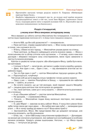 201
Олександр Гаврош
1.	 Прочитайте наступні чотири розділи повісті О. Гавроша «Неймовірні
пригоди Івана Сили».
2.	 Знайдіть інформацію в інтернеті про те, до складу якої країни входили
західноукраїнські землі в той час, коли Іван Фірцак (прототип Івана
Сили) підкоряв ринги світу в першій половині ХХ ст. Підготуйте про це
невелике повідомлення (за бажанням).
Розділ п’ятнадцятий,
у якому агент Фікса викриває антиурядову змову
Фікса ввірвався до кабінету капітана Миколайчика без попередження. А оскільки пан
капітан якраз підрівнював пилочкою нігті, то йому стало страшенно незручно.
— Агенте 008, що Ви собі дозволяєте? — почервонів він.
— Пане капітане, справа надзвичайної ваги, — Фіксі знову запаморочилося
в голові, і він схопився за стіл.
— Я бачу, з Вами не все гаразд, — Миколайчик указав рукою на стілець.
— Пане капітане, на Вашого найкращого агента вчинено замах, — Фікса з
полегшенням сів та обтер спітніле чоло хустинкою. — У четвер, коли я вже все
дослідив і збирався покидати зону спостереження, мене підло заманили в
пастку й учинили розправу.
Капітан із цікавістю почав слухати: аби обхитрувати Фіксу, треба бути вель­
ми кмітливим.
— І скільки їх було? — запитав він, дістаючи з шафи почату коробку цукерок.
— Двоє. Але один з них... Один з них... — від хвилювання агентові аж пе-
рейняло подих.
— Так хто був один з них? — капітан Миколайчик підсунув цукерки до Фік-
си. — Підсолодіться, голубчику!
Той кинув собі до рота відразу кілька трюфелів і почав шалено жувати.
— Один з них — чемпіон Решпубліки ж бокшу, — прошамотів він набитим
ротом. — Шебто, жі штанги.
— Ви хочете сказати, що це той молодик, який переміг нашого Магдебу-
ру? — пещена рука капітана теж потягнулася за цукеркою.
— Так, пане капітане, саме це я і хочу сказати, — обличчя агента розпливло­
ся в посмішці.
— А що з Вашими зубами? — раптом запитав Миколайчик.
— Не зрозумів, — стривожився Фікса.
— Гляньте, — Миколайчик подав йому маленьке люстерко, яке завжди
носив у кишені.
— О, діво Маріє! — заволав на весь кабінет Фікса. У низці його рівних білих
зубів тепер зяяли дві чорні дірки. — Він вибив мені два зуби! — заламував руки
агент. — Як я тепер прийду до мами в гості? Вона мене приб’є!
— Заспокойтеся, Фіксо. Ми представимо Вас до урядової нагороди, але
спочатку розкажіть, що Ви рознюхали.
— Отже, так, — агент 008 знову став утіленням професійності. — Доповідаю:
на вокзалі діє злочинне угруповання, яке займається контрабандою в особливо
великих розмірах. Крадуть цілими ешелонами. Ниточки, — тут Фікса підняв
палець, — тягнуться аж догори.
 