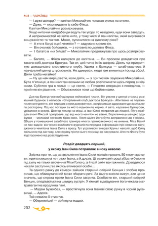 202
— І дуже догори? — капітан Миколайчик показав очима на стелю.
— Дуже, — тихо видавив із себе Фікса.
Капітан Миколайчик розмірковував.
Якщо ниточки контрабанди ведуть так угору, то невідомо, куди вони заведуть.
А неприємностей не хотів ніхто, у тому числі й пан капітан, який вирізнявся
вишуканістю та тактом. Може, зупинитися на нижчому рівні?
— А хто в банді оцей чемпіон? — задумано мовив він.
— Він очолює бойовиків, — з готовністю доповів Фікса.
— І багато в них бійців? — Миколайчик продовжував про щось розміркову­
вати.
— Багато, — Фікса нагнувся до капітана. — Ви просили довідатися про
такого собі доктора Брякуса. Так от, цей тип є їхнім шефом. Діють під прикрит­
тям домашнього спортивного клубу. Удома в Брякуса — штабквартира й
навчальний центр штурмовиків. Не здивуюся, якщо там виявиться і склад зброї.
Діяти треба негайно!
— Ну це нам вирішувати, коли діяти, — з притиском зауважив Миколайчик.
Була п’ятниця, а пан капітан вельми не любив розпочинати щось перед вихід­
ними. Суботня гра в гольф — це святе. — Почнемо операцію з понеділка, —
прийняв він рішення. — Обмежимося поки що бойовиками.
Доктор Брякус уже вибудовував неймовірні плани. Він уявляв у центрі столиці роз­
кішний будинок з написом «Спортивний клуб доктора Брякуса». Аби Івана не перехо­
пили конкуренти, він вирішив з ним домовитися, запросивши здорованя до замісько­
го ресторану. Під час поїздки за місто відмовило кермо, й авто, кероване Брякусом,
урізалося в скелю. Доктор помер на місці, а Іван Сила потрапив до лікарні. Його наві­
дав агент Фікса й пригрозив, що від нього чемпіон не втече. Верховинець швидко оду­
жував — молодий організм брав своє. Після цього його було доправлено до в’язниці.
Обшук у помешканні загиблого тренера нічого протизаконного не виявив. Міха Голий
не пас задніх: він через знайомого журналіста передав інформацію про невинно засу­
дженого чемпіона Івана Силу в пресу. Тут утрутився генерал Хрунь і наполіг, щоб Силу
звільнили під заставу, але справу проти нього поки що не закривали. Агента Фіксу було
відсторонено від розслідування.
Розділ двадцять перший,
у якому Іван Сила потрапляє в нову неволю
Звістка про те, що за звільнення Івана Сили поліція просить 50 тисяч заста­
ви, приголомшила не тільки Івана, а й друзів. Ці величезні гроші зібрати було не
під силу не тільки оточенню Міхи Голого, а й усій зміні вантажників. Доводилося
чекати заступництва якоїсь впливової особи...
Та одного ранку до камери зайшов старший слідчий Бенцик і злобно про­
сичав, що обвинувачений може збирати речі. За нього внесли викуп, але це не
значить, що справа проти Івана Сили закрита. Особисто він, старший слідчий
Бенцик, сподівається на швидку зустріч. У кімнаті відвідування його чекала екс­
травагантна вродлива пані.
— Мадам Бухенбах, — простягнула вона Іванові свою ручку в чорній рука­
вичці. — Аделія.
Той невміло її стиснув.
— Обережніше! — зойкнула мадам.
МИ — УКРАЇНЦІ
 