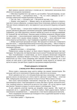 203
Олександр Гаврош
Далі уважно оцінила хлопчину з голови до ніг, торкнулася пальчиком його
обличчя й загадково промовила:
— А Ви мені подобаєтеся. Це саме те, що потрібно. Гірський ведмідь, на прі-
звисько Іван Сила, — розсміялася вона. — Ну, то я його забираю чи як? —
холодно звернулася мадам Бухенбах до Бенцика.
— Тактак, пані, — схопився той. — Ви внесли заставу, тож...
— Ходімо, моя радосте! — Мадам навіть не дослухала старшого слідчого,
чим його сильно образила, а взявши Івана Силу попід руку, вийшла на вулицю.
Там уже чекало заведене авто, яке відвезло їх до затишного будинку неподалік
центру.
— Це моя нірка, — кинула вона недбало рукавички на стіл посеред кімнати,
усуціль обклеєної афішами з великими написами «ЦИРК БУХЕНБАХ». — Тільки не
подумайте, що я Вас викупила з великої любові до штанги чи гірських ведмедів.
Ні, коханий! Це чистий бізнес. Нашому цирку потрібне оновлення. Можна сказа­
ти, свіжа кров, — вона всміхнулася чарівною усмішкою. — А чемпіон Республіки
якраз і може стати нашим новим козирем. Чи не так? — вона наблизила своє
личко впритул до Іванового, і від її парфумів у парубійка тьохнуло серце.
— Я Вам пропоную вигідний контракт: Ви працюєте в мене рік і повертаєте
мені 50 тисяч, — мадам Бухенбах випустила вгору цівку диму. — Або ж поверта­
єтеся назад у в’язницю і годуєте клопів, — усміхнулася вона, блиснувши порце­
ляновими зубками...
— Давайте контракт, — зітхнув Іван.
Повертатися назад під арешт не було ніякого бажання. Харчували там пре-
паскудно. Та й зрештою, які перспективи в нього на волі? Знову вантажити вагони?
Іван познайомився з колективом, до якого входили імпресаріо (ведучий)
Пандорський, акробати Фандіго та Рената, танцівниця Мілена й карлик Піня з
мавпочкою на плечі. Сила придумав свій перший номер, згадавши, як у селі
носив на собі дітей з усієї вулиці. Він вирішив тепер винести на манеж усіх
артистів цирку. Ця ідея була з радістю підтримана мадам Бухенбах.
Розділ двадцять четвертий,
у якому агент Фікса знаходить спільника
Фікса сидів у задньому ряду шапіто майже під самим прожектором. Він
насунув собі на очі капелюха й підняв комір, аби його не впізнали.
Агент дивився на того, хто зіпсував йому кар’єру, а можливо, і життя. Адже
догана ніколи не вивітриться з його пам’яті. Догана! І кому? Йому — агентові
008, найкращому нишпорці таємної поліції столиці! Фікса важко зітхнув.
Іван Сила прислуговував повітряним гімнастам під час їхнього виступу,
притримуючи канат і підстраховуючи їх знизу. Він був у чорній, розшитій золо­
том, шкіряній жакетці, накинутій на могутні голі груди. «От на що здатен оцей
вантажник! Тримати шнурки та носити діжки з оселедцями. Тьху!»
З усіх циркачів агентові припав до вподоби лише карлик. «Він такий же
нещасний, як і я, — думав Фікса. — Усі його скубуть. Навіть дурна мавпа. Треба з
ним ближче познайомитися», — вирішив він і став чекати завершення виступів.
Піня з недовірою поставився до похмурого типа з щурячими вусами та насу­
нутим на очі капелюхом.
— Чого Вам треба? — буркнув він.
 