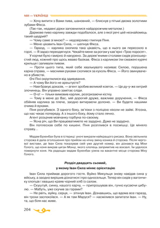 204
— Хочу випити з Вами пива, шановний, — блиснув у пітьмі двома золотими
зубами Фікса.
(Тактак, недавні дірки заповнилися найдорожчим металом.)
Дармове пиво карлику завжди подобалося, але з якої речі цей незнайомець
такий щедрий?
— Чому саме зі мною? — недовірливо глипнув Піня.
— Мене цікавить Іван Сила, — шепнув Фікса.
— Гаразд, — карлика охопила така цікавість, що в нього аж пересохло в
горлі. — Я зараз переодягнуся. Чекайте мене за рогом у кав’ярні «Троє поросят».
У корчмі було гамірно й накурено. За дерев’яними столами сидів різношер­
стий люд, кожний про щось жваво базікав. Фікса з карликом їли смажені курячі
крильця і запивали пивом.
— Проти цього типа, який себе хвалькувато називає Силою, порушена
карна справа, — масними руками схопився за кухоль Фікса. — Його звинуваче­
но в убивстві.
Очі Піні округлилися від здивування.
— А чому Ви його не арештуєте?
— Нам бракує доказів, — агент зробив великий ковток. — Це дууже хитрий
злочинець. Він управно замітає сліди.
— Оо! — тільки вимовив карлик, розгризаючи кістку.
— Тому в мене до Вас, мій дорогий друже, важливе доручення, — Фікса
обійняв карлика за плече, заодно витираючи долоню. — Ви будете нашими
очима й вухами.
Піня розгубився. З одного боку, зв’язки з поліцією ніколи не зайві. Хтозна,
що нас чекає попереду. А з іншого боку, йому стало лячно.
Агент розцінив мовчанку горбуна посвоєму.
— Ясна річ, що Ви працюватимете не задурно. Дуже не задурно.
Він поплескав себе по кишені. Піня розплився в посмішці. Це міняло
справу...
Мадам Бухенбах була в істериці: уночі викрали найкращого рисака. Вона звільнила
сторожа й дала оголошення про прийом на нічну зміну коника й сторожа. Після черго­
вої вистави, де Іван Сила показував свій уже другий номер, він дізнався від Міхи
Голого, що коня викрав циган Монці, якого хлопець запримітив на вокзалі. Їм удалося
повернути коня. На радощах мадам Бухенбах узяла на вакантне місце сторожа Міху
Голого.
Розділ двадцять сьомий,
у якому Іван Сила міняє орієнтацію
Іван Сила приймав дорогого гостя. Вуйко Микульця знову навідав сина у
війську, а заодно вирішив дізнатися і про односельця. Тепер він сидів у вагончи­
ку хлопців і хвацько краяв чорний хліб із салом.
— Скуштуй, синку, нашого харчу, — припрошував він, гучно кусаючи цибу­
лю. — Мабуть, уже скучив за горами?
— Не рвіть, вуйку, серця, — зітхнув Іван. Дізнавшись, що вдома все гаразд,
він трохи заспокоївся. — А як там Маруся? — насмілився запитати Іван. — Ну,
та, що біля нас живе.
МИ — УКРАЇНЦІ
 