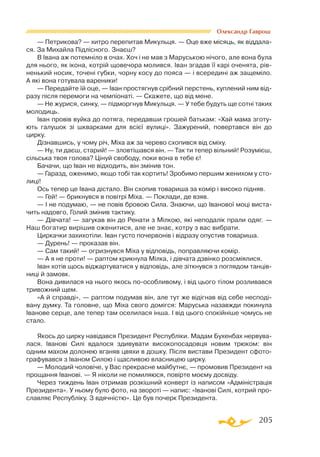 205
Олександр Гаврош
— Петрикова? — хитро перепитав Микульця. — Оце вже місяць, як віддала­
ся. За Михайла Підлісного. Знаєш?
В Івана аж потемніло в очах. Хоч і не мав з Маруською нічого, але вона була
для нього, як ікона, котрій щовечора молився. Іван згадав її карі оченята, рів­
ненький носик, точені губки, чорну косу до пояса — і всередині аж защеміло.
А які вона готувала вареники!
— Передайте їй оце, — Іван простягнув срібний перстень, куплений ним від­
разу після перемоги на чемпіонаті. — Скажете, що від мене.
— Не журися, синку, — підморгнув Микульця. — У тебе будуть ще сотні таких
молодиць.
Іван провів вуйка до потяга, передавши грошей батькам: «Хай мама зготу­
ють галушок зі шкварками для всієї вулиці». Зажурений, повертався він до
цирку.
Дізнавшись, у чому річ, Міха аж за черево схопився від сміху.
— Ну, ти даєш, старий! — зловтішався він. — Так ти тепер вільний! Розумієш,
сільська твоя голова? Цінуй свободу, поки вона в тебе є!
Бачачи, що Іван не відходить, він змінив тон.
— Гаразд, оженимо, якщо тобі так кортить! Зробимо першим женихом у сто­
лиці!
Ось тепер це Івана дістало. Він схопив товариша за комір і високо підняв.
— Гей! — брикнувся в повітрі Міха. — Поклади, де взяв.
— І не подумаю, — не повів бровою Сила. Знаючи, що Іванової моці виста­
чить надовго, Голий змінив тактику.
— Дівчата! — загукав він до Ренати з Мілкою, які неподалік прали одяг. —
Наш богатир вирішив оженитися, але не знає, котру з вас вибрати.
Циркачки захихотіли. Іван густо почервонів і відразу опустив товариша.
— Дурень! — проказав він.
— Сам такий! — огризнувся Міха у відповідь, поправляючи комір.
— А я не проти! — раптом крикнула Мілка, і дівчата дзвінко розсміялися.
Іван хотів щось віджартуватися у відповідь, але зіткнувся з поглядом танців­
ниці й замовк.
Вона дивилася на нього якось поособливому, і від цього тілом розливався
тривожний щем.
«А й справді», — раптом подумав він, але тут же відігнав від себе несподі­
вану думку. Та головне, що Міха свого домігся: Маруська назавжди покинула
Іванове серце, але тепер там оселилася інша. І від цього спокійніше чомусь не
стало.
Якось до цирку навідався Президент Республіки. Мадам Бухенбах нервува­
лася. Іванові Силі вдалося здивувати високопосадовця новим трюком: він
одним махом долонею вганяв цвяхи в дошку. Після вистави Президент сфото­
графувався з Іваном Силою і щасливою власницею цирку.
— Молодий чоловіче, у Вас прекрасне майбутнє, — промовив Президент на
прощання Іванові. — Я ніколи не помиляюся, повірте моєму досвіду.
Через тиждень Іван отримав розкішний конверт із написом «Адміністрація
Президента». У ньому було фото, на звороті — напис: «Іванові Силі, котрий про­
славляє Республіку. З вдячністю». Це був почерк Президента.
 