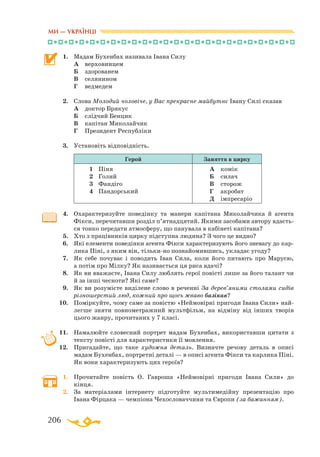206
1.	 Мадам Бухенбах називала Івана Силу
	 А	 верховинцем
	 Б	 здорованем
	 В	 селянином
	 Г	 ведмедем
2.	 Слова Молодий чоловіче, у Вас прекрасне майбутнє Івану Силі сказав
	 А	 доктор Брякус
	 Б	 слідчий Бенцик
	 В	 капітан Миколайчик
	 Г	 Президент Республіки
3.	 Установіть відповідність.
Герой Заняття в цирку
1	 Пі­ня
2	 Го­лий
3	 Фан­ді­го
4	 Пан­дор­ський
А	 ко­мік
Б	 си­лач
В	 сто­рож
Г	 ак­ро­бат
Д	 імп­ре­са­ріо
4.	 Охарактеризуйте поведінку та манери капітана Миколайчика й агента
Фікси, перечитавши розділ п’ятнадцятий. Якими засобами автору вдаєть­
ся тонко передати атмосферу, що панувала в кабінеті капітана?
5.	 Хто з працівників цирку підступна людина? З чого це видно?
6.	 Які елементи поведінки агента Фікси характеризують його зневагу до кар­
лика Піні, з яким він, тількино познайомившись, укладає угоду?
7.	 Як себе почуває і поводить Іван Сила, коли його питають про Марусю,
а потім про Мілку? Як називається ця риса вдачі?
8.	 Як ви вважаєте, Івана Силу люблять герої повісті лише за його талант чи
й за інші чесноти? Які саме?
9.	 Як ви розумієте виділене слово в реченні За дерев’яними столами сидів
різношерстий люд, кожний про щось жваво базікав?
10.	 Поміркуйте, чому саме за повістю «Неймовірні пригоди Івана Сили» най­
легше зняти повнометражний мультфільм, на відміну від інших творів
цього жанру, прочитаних у 7 класі.
11.	 Намалюйте словесний портрет мадам Бухенбах, використавши цитати з
тексту повісті для характеристики її мовлення.
12.	 Пригадайте, що таке художня деталь. Визначте речову деталь в описі
мадам Бухенбах, портретні деталі — в описі агента Фікси та карлика Піні.
Як вони характеризують цих героїв?
1.	 Прочитайте повість О. Гавроша «Неймовірні пригоди Івана Сили» до
кінця.
2.	 За матеріалами інтернету підготуйте мультимедійну презентацію про
Івана Фірцака — чемпіона Чехословаччини та Європи (за бажанням).
МИ — УКРАЇНЦІ
 