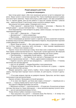 207
Олександр Гаврош
Розділ двадцять дев’ятий,
у якому всі погрожують
Іван почув дивні звуки: ніби плач маленької дитини чи виття невідомої зві­
рини. Звуки чулися з вагончика карлика Піні. Сила спробував відчинити двері,
але вони були замкнені. Через вікно було слабо видно, але Іван роздивився.
Так і є: карлик удома. Але що він робить? У руці він тримає батіжок і шмагає
ним... мавпочку Беню! З вагончика знову почулися химерні звуки.
Іван рішуче постукав у двері. Усередині все стихло.
— Піню, відчини! — крикнув Сила. У відповідь — анічичирк. — Відчини, бо
вивалю двері! — ще раз повторив Іван. — Ти мене знаєш.
Коли верховинець став напирати на двері, замок клацнув, і на порозі постав
переляканий карлик.
— Чого тобі? — буркнув він. — Я вже спав!
— Де мавпочка? — грізно мовив Іван.
— Відпочиває, — тремтячим голосом відповів Піня.
Сила попрямував до великої скрині з одягом, де вона зазвичай ночувала.
У самому низу в куточку забилася перелякана тварина, яка розумними чорними
очима дивилася на Івана.
— Беню! Ходи до мене! — Він узяв мавпочку на руки. — Ще раз дізнаюся,
що ти б’єш тварин, скуштуєш моїх гостинців, — Іван показав здоровенного
кулака. — А Беня поки поживе в нас!
Карлик тільки люто блиснув очима. Коли Іван зник з мавпочкою в темряві,
Піня завив і шмагонув батіжком стіл. Тоді встав і почав одягатися. Він вирішив
діяти. Незважаючи на пізню годину, мадам Бухенбах ще була в цирку.
— Пані Бухенбах, — украдливо почав карлик. — Беня зникла!
— Як це зникла? — пані Аделія після зустрічі з Президентом усе ще пере­
бувала в піднесеному настрої. — Певно, дурна мавпа сховалася.
— Судячи з усього, ідеться про викрадення, — наполягав Піня. — У моєму
вагончику все догори дригом.
— Але хто це зробив? — мадам Бухенбах стала уважнішою.
— Я бачив неподалік Івана Силу. Він щось поспішно ніс у руках, — карлик
вирішив обійтися без натяків.
Мадам зрозуміла, куди хилить горбун. Сила ставав головною зіркою її
цирку, і безпідставні підозри такого нікчеми, як цей карлик, почали її драту­
вати.
— Я не маю жодних підстав не довіряти Іванові. Зрештою, ми його зараз
покличемо й про все розпитаємо.
Карлик знітився. Залишався останній аргумент.
— А чи знає пані Аделія, що Сила вже сидів у в’язниці? — перейшов він у
наступ. — І карна справа проти нього й досі не закрита.
Усе! Досить! Мадам Бухенбах аж кипіла.
— Маленька потворо! — просичала вона. — Я знаю все, бо вносила за Івана
заставу. Але якщо ти, підла твоя душко, — вона заліпила карлику гучного ляпа­
са, — ще хоч раз розпускатимеш плітки...
Тепер ляпаса горбун отримав з іншого боку.
— Тоді скуштуєш ось цього! — показала вона Піні батога. — А тепер геть
звідси й щоб я бачила тебе тільки під час виступів!
 